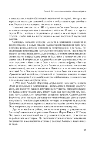 Глава 1. Паллиативная помощь: общие вопросы
13
и надеждами, своей собственной жизненной историей, которая ин-
тересна и важна для самого больного и небольшого круга его близ-
ких. Нередко в эту историю посвящают и нас».
Именно в этот хоспис в 1948 году пришла Сесилия Сондерс, осно-
вательница современного хосписного движения. И даже в то время,
спустя 40 лет, молодым сотрудникам раздавали экземпляры годовых
отчетов, чтобы дать им представление о духе настоящей хосписной
работы.
Основным вкладом Сесилии Сондерс в хосписное движение и,
таким образом, в целую отрасль паллиативной медицины было уста-
новление режима приема морфина не по требованию, а по часам, по-
зволяющего предупредить наступление сильных болей. Такой режим
выдачи обезболивающего был действительно огромным и революци-
онным шагом вперед в деле ухода за больными с неизлечимыми ста-
диями рака. В то время как в других больницах пациенты просто умо-
ляли персонал избавить их от боли и часто слышали фразу: «Вы еще
можете немного потерпеть» (врачи боялись сделать своих пациентов
наркоманами), пациенты хосписа св. Луки почти не испытывали фи-
зической боли. Хоспис использовал для снятия боли так называемый
«бромптонский коктейль», состоящий из опиоидов, кокаина и алко-
голя, используемый врачами Бромптонской больницы для пациентов
с поздними стадиями туберкулеза.
В 1935 году Альфред Ворчестер опубликовал маленькую книжку
«Уход за больными и умирающими», впоследствии ставшую классиче-
ской. Это были три лекции, прочитанные студентам-медикам в Босто-
не. Когда книга увидела свет, автору было уже восемьдесят лет, боль-
шую часть которых он проработал семейным врачом. Однако доктор
Ворчестер смог написать эту книгу не только благодаря своему огром-
ному опыту, но и благодаря помощи, которую он получил от диаконис
Дома отдохновения и парижских монахинь ордена святого Августина.
Этот автор по праву считается пионером в паллиативном уходе.
Другая важнейшая работа, посвященная уходу за умирающими,
была опубликована мемориальным Фондом Марии Кюри в 1952 году.
Это доклад, составленный по результатам вопросника, разосланно-
го районным медсестрам. Он систематически описывает симптомы
физического и социального стресса у раковых больных, находящих-
ся дома.
 