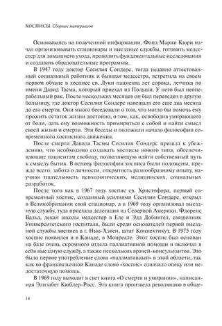 ХОСПИСЫ. Сборник материалов
14
Основываясь на полученной информации, Фонд Марии Кюри на-
чал организовывать стационары и выездные службы, готовить медсе-
стер для домашнего ухода, проводить фундаментальные исследования
и создавать образовательные программы.
В 1947 году доктор Сесилия Сондерс, тогда недавно аттестован-
ный социальный работник и бывшая медсестра, встретила на своем
первом обходе в хосписе св. Луки пациента лет сорока, летчика по
имени Давид Тасма, который приехал из Польши. У него был неопе-
рабельный рак. После нескольких месяцев он был переведен в другую
больницу, где доктор Сесилия Сондерс навещала его еще два месяца
до его смерти. Они много беседовали о том, что могло бы помочь ему
прожить остаток жизни достойно, о том, как, освободив умирающего
от боли, дать ему возможность примириться с собой и найти смысл
своей жизни и смерти. Эти беседы и положили начало философии со-
временного хосписного движения.
После смерти Давида Тасмы Сесилия Сондерс пришла к убеж-
дению, что необходимо создавать хосписы нового типа, обеспечи-
вающие пациентам свободу, позволяющую найти собственный путь
к смыслу бытия. В основу философии хосписа были положены, пре-
жде всего, забота о личности, открытость разнообразному опыту, на-
учная тщательность психологических, медицинских, социальных
разработок.
После того как в 1967 году хоспис св. Христофора, первый со-
временный хоспис, созданный усилиями Сесилии Сондерс, открыл
в Великобритании свой стационар, а в 1969 году организовал выезд-
ную службу, туда приехала делегация из Северной Америки. Флоренс
Вальд, декан школы медсестер в Еле и Эдд Добингел, священник
Университетского госпиталя, были среди основателей первой выезд-
ной службы хосписа в г. Нью-Хэвен, штат Коннектикут. В 1975 году
хоспис появился и в Канаде, в Монреале. Этот хоспис был основан
на базе очень скромного отдела паллиативной помощи и включал в
себя выездную службу, а также нескольких врачей-консультантов. Это
было первое употребление слова «паллиативный» в этой области, так
как во франкоязычной Канаде слово «хоспис» означало опеку или не-
достаточную помощь.
В 1969 году выходит в свет книга «О смерти и умирании», написан-
ная Элизабет Кюблер-Росс. Эта книга произвела революцию в обще-
 