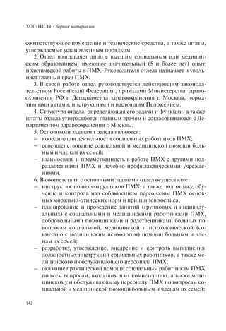 ХОСПИСЫ. Сборник материалов
142
соответствующее помещение и технические средства, а также штаты,
утверждаемые установленным порядком.
2. Отдел возглавляет лицо с высшим социальным или медицин-
ским образованием, имеющее значительный (5 и более лет) опыт
практической работы в ПМХ. Руководителя отдела назначает и уволь-
няет главный врач ПМХ.
3. В своей работе отдел руководствуется действующим законода-
тельством Российской Федерации, приказами Министерства здраво-
охранения РФ и Департамента здравоохранения г. Москвы, норма-
тивными актами, инструкциями и настоящим Положением.
4. Структура отдела, определяющая его задачи и функции, а также
штаты отдела утверждаются главным врачом и согласовываются с Де-
партаментом здравоохранения г. Москвы.
5. Основными задачами отдела являются:
– координация деятельности социальных работников ПМХ;
– совершенствование социальной и медицинской помощи боль-
ным и членам их семей;
– взаимосвязь и преемственность в работе ПМХ с другими под-
разделениями ПМХ и лечебно-профилактическими учрежде-
ниями.
6. В соответствии с основными задачами отдел осуществляет:
– инструктаж новых сотрудников ПМХ, а также подготовку, обу-
чение и контроль над соблюдением персоналом ПМХ основ-
ных морально-этических норм и принципов хосписа;
– планирование и проведение занятий (групповых и индивиду-
альных) с социальными и медицинскими работниками ПМХ,
добровольными помощниками и родственниками больных по
вопросам социальной, медицинской и психологической (со-
вместно с медицинским психологом) помощи больным и чле-
нам их семей;
– разработку, утверждение, внедрение и контроль выполнения
должностных инструкций социальных работников, а также ме-
дицинского и обслуживающего персонала ПМХ;
– оказание практической помощи социальным работникам ПМХ
по всем вопросам, входящим в их компетенцию, а также меди-
цинскому и обслуживающему персоналу ПМХ по вопросам со-
циальной и медицинской помощи больным и членам их семей;
 
