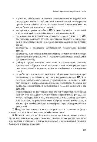 Глава 2. Организация работы хосписа
143
– изучение, обобщение и анализ отечественной и зарубежной
литературы, научных публикаций и монографий по вопросам
организации работы хосписов, социальной и медицинской по-
мощи больным и членам их семей;
– внедрение в практику работы ПМХ новых методов социальной
и медицинской помощи больным и членам их семей;
– организацию и постановку статистического учета в ПМХ,
составление годового отчета, подготовку аналитических спра-
вок и иных материалов на основе данных медицинской стати-
стики;
– разработку и внедрение качественных показателей работы
ПМХ;
– разработку, планирование и проведение мероприятий по совер-
шенствованию социальной и медицинской помощи больным и
членам их семей;
– работу с предложениями, письмами и заявлениями граждан,
представителей учреждений и организаций по вопросам каче-
ства социальной и медицинской помощи больным и членам их
семей;
– разработку и проведение мероприятий по координации и пре-
емственности в работе с другими подразделениями ПМХ и
лечебно-профилактическими учреждениями, а также с дей-
ствующими и вновь открывающимися хосписами Москвы по
вопросам социальной и медицинской помощи больным и их
семьям;
– формирование и постоянное пополнение электронного банка
данных обо всех действующих благотворительных фондах, за-
конах, инструкциях и т.д., направленных на льготное обеспече-
ние больных, их родственников в случае потери кормильца, а
также, при необходимости, на материальную поддержку семьи
умершего.
7. Нагрузка специалистов отдела определяется задачами и функ-
циями отдела и их должностными обязанностями
8. В отделе ведется необходимая учетно-отчетная документация,
архив нормативно-методических материалов по вопросам организа-
ции работы в хосписах, а также социальной и медицинской помощи
больным и членам их семей.
 