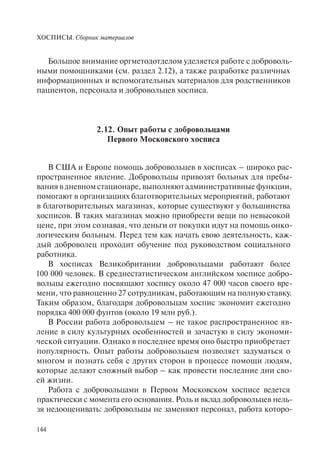ХОСПИСЫ. Сборник материалов
144
Большое внимание оргметодотделом уделяется работе с доброволь-
ными помощниками (см. раздел 2.12), а также разработке различных
информационных и вспомогательных материалов для родственников
пациентов, персонала и добровольцев хосписа.
2.12. Опыт работы с добровольцами
Первого Московского хосписа
В США и Европе помощь добровольцев в хосписах – широко рас-
пространенное явление. Добровольцы привозят больных для пребы-
вания в дневном стационаре, выполняют административные функции,
помогают в организациях благотворительных мероприятий, работают
в благотворительных магазинах, которые существуют у большинства
хосписов. В таких магазинах можно приобрести вещи по невысокой
цене, при этом сознавая, что деньги от покупки идут на помощь онко-
логическим больным. Перед тем как начать свою деятельность, каж-
дый доброволец проходит обучение под руководством социального
работника.
В хосписах Великобритании добровольцами работают более
100 000 человек. В среднестатистическом английском хосписе добро-
вольцы ежегодно посвящают хоспису около 47 000 часов своего вре-
мени, что равноценно 27 сотрудникам, работающим на полную ставку.
Таким образом, благодаря добровольцам хоспис экономит ежегодно
порядка 400 000 фунтов (около 19 млн руб.).
В России работа добровольцем – не такое распространенное яв-
ление в силу культурных особенностей и зачастую в силу экономи-
ческой ситуации. Однако в последнее время оно быстро приобретает
популярность. Опыт работы добровольцем позволяет задуматься о
многом и познать себя с других сторон в процессе помощи людям,
которые делают сложный выбор – как провести последние дни сво-
ей жизни.
Работа с добровольцами в Первом Московском хосписе ведется
практически с момента его основания. Роль и вклад добровольцев нель-
зя недооценивать: добровольцы не заменяют персонал, работа которо-
 