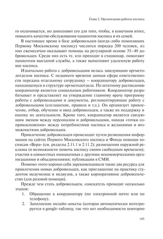 Глава 2. Организация работы хосписа
145
го оплачивается, но дополняют его для того, чтобы, в конечном итоге,
повысить качество обслуживания пациентов хосписа и их семей.
В настоящее время в базе добровольцев (когда-либо помогавших
Первому Московскому хоспису) числится порядка 200 человек, из
них ежемесячно оказывают помощь на регулярной основе 35–40 до-
бровольцев. Среди них есть те, кто приходят в стационар, помогают
пациентам выездной службы, а также выполняют удаленную работу
вне хосписа.
Изначально работа с добровольцами велась заведующим оргмето-
дотделом хосписа. С недавнего времени данная сфера ответственно-
сти передана отдельному сотруднику – координатору добровольцев,
находящемуся в структуре оргметодотдела. По штатному расписанию
координатор является социальным работником. Координатор разра-
батывает и представляет на утверждение главному врачу программу
работы с добровольцами и документы, регламентирующие работу с
добровольцами (соглашение, правила и т.д.). Он организует привле-
чение, отбор, обучение и ввод добровольцев, а также их поддержку и
оценку их деятельности. Кроме того, координатор является связую-
щим звеном между персоналом и добровольцами, находя «точки со-
прикосновения» между потребностями хосписа и желаниями и воз-
можностями добровольцев.
Привлечение добровольцев происходит путем размещения инфор-
мации на сайтах Первого Московского хосписа и Фонда помощи хо-
списам «Вера» (см. разделы 2.11.1 и 2.11.2); размещения наружной ре-
кламы (о возможности помочь хоспису своим свободным временем);
участия в совместных инициативах с другими некоммерческими орга-
низациями и объединениями; публикации в СМИ.
Помимо этого хорошо себя зарекомендовали такие два ресурса для
привлечения новых добровольцев, как приглашение на практику сту-
дентов медучилищ и медвузов, а также корпоративное добровольче-
ство (для разовой помощи).
Прежде чем стать добровольцем, соискатель проходит несколько
этапов:
Обращение к координатору (по электронной почте или по1.
телефону).
Заполнение онлайн-анкеты (которая автоматически интегри-2.
руется в google-таблицу, так что нет необходимости повторно
 