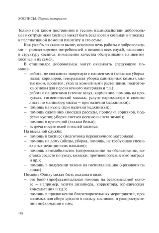 ХОСПИСЫ. Сборник материалов
148
Только при таком постоянном и тесном взаимодействии доброволь-
цев и сотрудников хосписа может быть реализован командный подход
к паллиативной помощи пациенту и его семье.
Как уже было сказано выше, основная цель работы с добровольца-
ми – удовлетворение потребностей в помощи всех служб, входящих
в структуру хосписа, повышение качества обслуживания пациентов
хосписа и их семей.
В стационаре добровольцы могут оказывать следующую по-
мощь:
– работа, не связанная напрямую с пациентами (влажная уборка
палат, коридоров, генеральная уборка санитарных комнат, мы-
тье окон, кроватей, уход за комнатными растениями, подготов-
ка основы для перевязочного материала и т.д.);
– работа с пациентами (чтение вслух, кормление, помощь на про-
гулках, гигиенический массаж, услуги парикмахера и специа-
листа по маникюру, мытье – при наличии медкнижки);
– помощь на кухне (при наличии медкнижки);
– помощь садовнику (посадка рассады, прополка сорняков, под-
резка кустов; уборка листьев осенью и снега зимой);
– помощь в прачечной (глажка белья);
– встреча посетителей и гостей хосписа.
На выездной службе:
– помощь в хосписе (подготовка перевязочного материала);
– помощь на дому (обеды, уборка, помощь, не требующая специ-
альных медицинских навыков);
– помощь автомобилистов (сопровождение на обследование, до-
ставка средств по уходу, коляски, противопролежневого матраса
и пр.);
– помощь в получении талона на госпитализацию («розового та-
лона»).
Помощь Фонду может быть оказана в виде:
– pro bono (профессиональная помощь на безвозмездной осно-
ве – например, услуги дизайнера, корректора, юридическая
консультация и т.д.);
– помощь в продвижении благотворительных мероприятий, про-
водимых для сбора средств в пользу хосписов, и распростране-
нии информации о них;
 