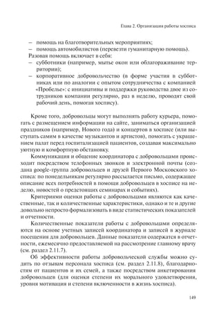 Глава 2. Организация работы хосписа
149
– помощь на благотворительных мероприятиях;
– помощь автомобилистов (перевезти гуманитарную помощь).
Разовая помощь включает в себя:
– субботники (например, мытье окон или облагораживание тер-
ритории);
– корпоративное добровольчество (в форме участия в суббот-
никах или по аналогии с опытом сотрудничества с компанией
«Пробелье»: с инициативы и поддержки руководства двое из со-
трудников компании регулярно, раз в неделю, проводят свой
рабочий день, помогая хоспису).
Кроме того, добровольцы могут выполнять работу курьера, помо-
гать с размещением информации на сайте, заниматься организацией
праздников (например, Нового года) и концертов в хосписе (или вы-
ступать самим в качестве музыкантов и артистов), помогать с украше-
нием палат перед госпитализацией пациентов, создавая максимально
уютную и комфортную обстановку.
Коммуникация и общение координатора с добровольцами проис-
ходит посредством телефонных звонков и электронной почты (соз-
дана google-группа добровольцев и друзей Первого Московского хо-
списа: по понедельникам регулярно рассылается письмо, содержащее
описание всех потребностей в помощи добровольцев в хосписе на не-
делю, новостей о предстоящих семинарах и событиях).
Критериями оценки работы с добровольцами являются как каче-
ственные, так и количественные характеристики, однако и те и другие
довольно непросто формализовать в виде статистических показателей
и отчетности.
Количественные показатели работы с добровольцами определя-
ются на основе учетных записей координатора и записей в журнале
посещения для добровольцев. Данные показатели содержатся в отчет-
ности, ежемесячно предоставляемой на рассмотрение главному врачу
(см. раздел 2.11.7).
Об эффективности работы добровольческой службы можно су-
дить по отзывам персонала хосписа (см. раздел 2.11.8), благодарно-
стям от пациентов и их семей, а также посредством анкетирования
добровольцев (для оценки степени их морального удовлетворения,
уровня мотивация и степени включенности в жизнь хосписа).
 