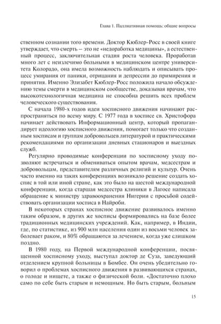 Глава 1. Паллиативная помощь: общие вопросы
15
ственном сознании того времени. Доктор Кюблер-Росс в своей книге
утверждает, что смерть – это не «недоработка медицины», а естествен-
ный процесс, заключительная стадия роста человека. Проработав
много лет с неизлечимо больными в медицинском центре универси-
тета Колорадо, она имела возможность наблюдать и описывать про-
цесс умирания от паники, отрицания и депрессии до примирения и
принятия. Именно Элизабет Кюблер-Росс положила начало обсужде-
нию темы смерти в медицинском сообществе, доказывая врачам, что
высокотехнологичная медицина не способна решить всех проблем
человеческого существования.
С начала 1980-х годов идеи хосписного движения начинают рас-
пространяться по всему миру. С 1977 года в хосписе св. Христофора
начинает действовать Информационный центр, который пропаган-
дирует идеологию хосписного движения, помогает только что создан-
ным хосписам и группам добровольцев литературой и практическими
рекомендациями по организации дневных стационаров и выездных
служб.
Регулярно проводимые конференции по хосписному уходу по-
зволяют встречаться и обмениваться опытом врачам, медсестрам и
добровольцам, представителям различных религий и культур. Очень
часто именно на таких конференциях возникало решение создать хо-
спис в той или иной стране, как это было на шестой международной
конференции, когда старшая медсестра клиники в Лагосе написала
обращение к министру здравоохранения Нигерии с просьбой содей-
ствовать организации хосписа в Найроби.
В некоторых странах хосписное движение развивалось именно
таким образом, в других же хосписы формировались на базе более
традиционных медицинских учреждений. Как, например, в Индии,
где, по статистике, из 900 млн населения один из восьми человек за-
болевает раком, и 80% обращаются за лечением, когда уже слишком
поздно.
В 1980 году, на Первой международной конференции, посвя-
щенной хосписному уходу, выступал доктор де Суза, заведующий
отделением крупной больницы в Бомбее. Он очень убедительно го-
ворил о проблемах хосписного движения в развивающихся странах,
о голоде и нищете, а также о физической боли. «Достаточно плохо
само по себе быть старым и немощным. Но быть старым, больным
 