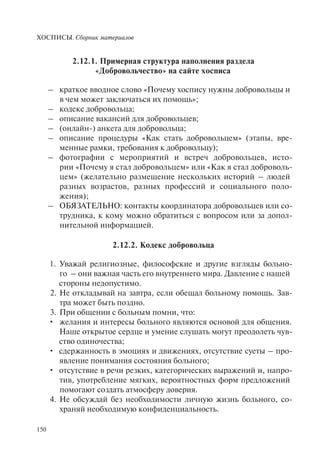 ХОСПИСЫ. Сборник материалов
150
2.12.1. Примерная структура наполнения раздела
«Добровольчество» на сайте хосписа
– краткое вводное слово «Почему хоспису нужны добровольцы и
в чем может заключаться их помощь»;
– кодекс добровольца;
– описание вакансий для добровольцев;
– (онлайн-) анкета для добровольца;
– описание процедуры «Как стать добровольцем» (этапы, вре-
менные рамки, требования к добровольцу);
– фотографии с мероприятий и встреч добровольцев, исто-
рии «Почему я стал добровольцем» или «Как я стал доброволь-
цем» (желательно размещение нескольких историй – людей
разных возрастов, разных профессий и социального поло-
жения);
– ОБЯЗАТЕЛЬНО: контакты координатора добровольцев или со-
трудника, к кому можно обратиться с вопросом или за допол-
нительной информацией.
2.12.2. Кодекс добровольца
1. Уважай религиозные, философские и другие взгляды больно-
го – они важная часть его внутреннего мира. Давление с нашей
стороны недопустимо.
2. Не откладывай на завтра, если обещал больному помощь. Зав-
тра может быть поздно.
3. При общении с больным помни, что:
желания и интересы больного являются основой для общения.•
Наше открытое сердце и умение слушать могут преодолеть чув-
ство одиночества;
сдержанность в эмоциях и движениях, отсутствие суеты – про-•
явление понимания состояния больного;
отсутствие в речи резких, категорических выражений и, напро-•
тив, употребление мягких, вероятностных форм предложений
помогают создать атмосферу доверия.
4. Не обсуждай без необходимости личную жизнь больного, со-
храняй необходимую конфиденциальность.
 
