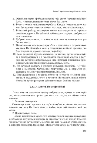 Глава 2. Организация работы хосписа
151
5. Оставь на время прихода в хоспис груз своих нерешенных про-
блем. Не перекладывай его на плечи больного.
6. Берись только за посильную работу. Каждое полезное дело, ка-
ким бы незначительным оно ни казалось, важно для хосписа.
7. Выполняй работу, за которую взялся, как следует и не перекла-
дывай на другого. Не забывай поблагодарить других доброволь-
цев за помощь.
8. Доброжелательность, терпимость и честность помогут нам ра-
ботать вместе.
9. Относись внимательно к просьбам и замечаниям сотрудников
хосписа. Не обижайся, если у сотрудника не было времени по-
благодарить за хорошо сделанную работу.
10. Если возникла трудная ситуация, не спеши, лучше посоветуй-
ся с добровольцами и с персоналом. Принимай участие в регу-
лярных встречах добровольцев. Это поможет правильно орга-
низовать и скоординировать нашу деятельность.
11. Не осуждай коллегу, а открыто обсуждай проблему. Не торо-
пись с выводами. Осуждение разрушительно, а открытое об-
суждение поможет найти правильный выход.
12. Прислушивайся к мнению коллег и не бойся поменять при-
вычный вид деятельности в хосписе. Возможно, новая работа
позволит лучше раскрыть себя и принесет больше пользы.
2.12.3. Анкета для добровольца
Перед тем как заполнить анкету добровольца, прочтите, пожалуй-
ста, несколько важных правил для всех, кто задумался об оказании
помощи:
1. Оценить свое время.
Сколько реально времени в день/неделю/месяц вы готовы уделять
помощи хоспису. От этого зависит выбор вида добровольческой по-
мощи.
2. Оценить свои силы.
Прежде чем браться за все, что кажется таким важным и нужным,
необходимо задуматься: сможете ли вы довести это до конца? Сумеете
ли качественно осуществить выбранный вид помощи? Остановитесь
и оцените свои силы. Помните: «Мы в ответе за тех, кого приручили».
 