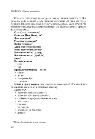 ХОСПИСЫ. Сборник материалов
152
Согласно хосписной философии, мы не можем принять от Вас
помощь, если в вашей семье недавно скончался от рака кто-то из
близких. Просим отнестись к этому с пониманием. Если спустя год
желание стать добровольцем сохранится, мы с удовольствием примем
Вашу поддержку.
Спасибо за понимание!
Фамилия, Имя, Отчество*
Дата рождения*
Семейное положение*
Номер телефона*
Адрес электронной почты
Ваши паспортные данные*
Ближайшее метро (к дому)
Ближайшее метро (к работе)
Адрес*
Наличие машины
есть•
нет•
При наличии машины – ее тип
седан•
джип•
микроавтобус•
грузовая•
Марка и номер машины (для проезда на территорию объектов и ме-
роприятий, связанных с помощью хоспису)
Занятость*
работаю, полная занятость•
работаю, частичная занятость•
свободный график/работаю на дому•
школьник•
студент•
на пенсии•
временно не работаю•
другое:•
* Поля, обязательные к заполнению
 