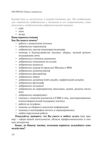 ХОСПИСЫ. Сборник материалов
154
будний день и, желательно, в первой половине дня. Это необходимо
для знакомства добровольца с хосписом и его сотрудниками, озна-
комления с особенностями добровольческой помощи.
утро•
день•
вечер•
Ваши варианты помощи
Как Вы можете помочь*
работа с пациентами хосписа•
доброволец-парикмахер•
доброволец-мастер маникюра/педикюра•
помощь в благоустройстве хосписа: уборка, мелкий ремонт,•
поддержание уюта
доброволец в помощь садовнику•
доброволец-помощник на складе•
доброволец-водитель•
доброволец-курьер (в пределах Москвы и МО)•
доброволец-администратор•
доброволец-фандрайзер•
доброволец-юрист•
доброволец-дизайнер (web-дизайн, графический дизайн)•
доброволец-фотограф•
доброволец-музыкант•
доброволец на мероприятиях (выставки, акции, раздача листо-•
вок)
доброволец-аквариумист•
помощь с поиском контактов в СМИ и лиц, заинтересованных•
в благотворительной поддержке хосписа
работа на телефоне•
помощь со сбором и анализом информации•
помощь в полиграфии (печать и тиражирование)•
любая порученная работа•
Пожалуйста, напишите, что Вы умеете и любите делать (как при-
мер – сфера вашей деятельности, область профессиональных и лич-
ных интересов)
Какие, по Вашему мнению, возможны варианты дальнейшего взаи-
модействия?
 