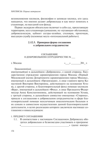 ХОСПИСЫ. Сборник материалов
156
возникновения хосписов, философия и заповеди хосписа, кто здесь
находится, что именно делают добровольцы и как могут помогать в
стационаре, на выездной или фонду.
Первая экскурсия обязательно включает в себя сад, прилегающую
территорию, холл стационара (домашняя, не «пугающая» обстановка),
добровольческую, кабинет сестры-хозяйки, столовую, прачечную,
выездную службу (основные места «потенциальной работы»).
2.12.5. Примерная форма соглашения
о добровольном сотрудничестве
СОГЛАШЕНИЕ
О ДОБРОВОЛЬНОМ СОТРУДНИЧЕСТВЕ № ___
г. Москва «___» _______201_ г.
Гражданин(ка)__________________________________________,
именуемый(ая) в дальнейшем «Доброволец», с одной стороны, Госу-
дарственное учреждение здравоохранения города Москвы «Первый
Московский хоспис Департамента здравоохранения города Москвы»,
именуемый в дальнейшем «Организация», в лице главного врача Ка-
пустиной Виктории Викторовны, действующего на основании Уста-
ва, с другой стороны, и Благотворительный фонд помощи хосписам
«Вера», именуемый в дальнейшем «Фонд», в лице Президента Федер-
мессер Анны Константиновны, действующей на основании Устава,
с третьей стороны, в дальнейшем совместно именуемые «Стороны»,
пришли к соглашению о добровольном сотрудничестве в сфере бла-
готворительной помощи неизлечимым онкологическим больным и
их семьям и совместном осуществлении данной благотворительной
деятельности, в целях реализации которого заключили настоящее со-
глашение о нижеследующем:
1. ПРЕДМЕТ СОГЛАШЕНИЯ
1.1. В соответствии с настоящим Соглашением Доброволец обя-
зуется добровольно и безвозмездно участвовать в программе
«____________________________________» (далее именуе-
 