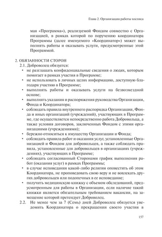 Глава 2. Организация работы хосписа
157
мая «Программа»), реализуемой Фондом совместно с Орга-
низацией, в рамках которой по поручению координатора
Программы (далее именуемого «Координатор») может вы-
полнять работы и оказывать услуги, предусмотренные этой
Программой.
2. ОБЯЗАННОСТИ СТОРОН
2.1. Доброволец обязуется:
не разглашать конфиденциальные сведения о людях, которым•
помогает в рамках участия в Программе;
не использовать в личных целях информацию, доступную бла-•
годаря участию в Программе;
выполнять работы и оказывать услуги на безвозмездной•
основе;
выполнять указания и распоряжения руководства Организации,•
Фонда и Координатора;
соблюдать правила внутреннего распорядка Организации, Фон-•
да и иных организаций (учреждений), участвующих в Програм-
ме, где осуществляется непосредственно работа Добровольца, а
также условия договоров, заключенных Фондом с этими орга-
низациями (учреждениями);
бережно относиться к имуществу Организации и Фонда;•
соблюдать правила работ и оказания услуг, установленные Орга-•
низацией и Фондом для добровольцев, а также соблюдать пра-
вила, установленные для добровольцев в организациях (учреж-
дениях), участвующих в Программе;
соблюдать согласованный Сторонами график выполнения ра-•
бот (оказания услуг) в рамках Программы;
в случае исповедания какой-либо религии оповестить об этом•
Координатора, не проповедовать свою веру и не вовлекать дру-
гих добровольцев или подопечных в ее исповедание;
получить медицинскую книжку с объемом обследований, пред-•
усмотренным для работы в Организации, если наличие такой
книжки является обязательным требованием вакансии, на за-
мещение которой претендует Доброволец.
2.2. Не менее чем за 7 (Семь) дней Доброволец обязуется уве-
домить Координатора о прекращении своего участия в
 
