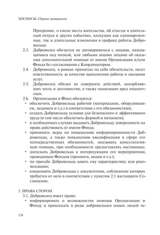 ХОСПИСЫ. Сборник материалов
158
Программе, о смене места жительства, об отъезде в длитель-
ный отпуск и других событиях, влекущих как единовремен-
ные, так и длительные изменения в графике работы Добро-
вольца.
2.3. Доброволец обязуется не договариваться с лицами, находя-
щимися под опекой, или любыми иными лицами об оказа-
нии дополнительной помощи от имени Организации и/или
Фонда без согласования с Координатором.
2.4. Доброволец, в рамках принятых на себя обязательств, несет
ответственность за качество выполнения работы и оказания
услуг.
2.5. Доброволец обязан не совершать действий, оскорбляю-
щих честь и достоинство, а также наносящих вред подопеч-
ным.
2.6. Организация и Фонд обязуются:
обеспечить Добровольца работой (материалами, оборудовани-•
ем, заданием и т.д.) в соответствии с его обязанностями;
создать Добровольцу условия для безопасного и эффективного•
труда (в том числе обеспечить формой и питанием);
в необходимых случаях выдавать Добровольцу доверенность на•
право действовать от имени Фонда;
принимать меры по повышению информированности Доб-•
ровольца, а также повышению квалификации в сфере его
непосредственных обязанностей, оказывать консультатив-
ную помощь, при необходимости предоставлять наставника;
допускать Добровольца к интересующим его мероприятиям,•
проводимым Фондом (тренинги, акции и т.д.);
по просьбе Добровольца давать ему характеристику или реко-•
мендации;
ознакомить Добровольца с документами, соблюдение которых•
требуется от него в соответствии с пунктом 2.1 настоящего Со-
глашения.
3. ПРАВА СТОРОН
3.1. Доброволец имеет право:
информировать о возможностях помощи Организации и•
Фонду и привлекать в ряды добровольцев новых людей че-
 