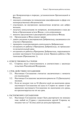 Глава 2. Организация работы хосписа
159
рез Координатора в порядке, установленном Организацией и
Фондом;
посещать семинары по повышению квалификации в сфере его•
непосредственных обязанностей;
участвовать во внутренних ежемесячных встречах для добро-•
вольцев;
получать консультацию по вопросам, возникающим в ходе ра-•
боты в Организации и/или Фонде, у его сотрудников;
вносить предложения о расширении деятельность Фонда.•
3.2. Организация и Фонд имеют право:
давать указания и распоряжения Добровольцу, касающиеся его•
участия в Программе;
проверять и контролировать деятельность Добровольца;•
отстранить от работы в Программе Добровольца, не прошедше-•
го испытательный срок;
отстранить от работы в Программе Добровольца, нарушающего•
условия настоящего Соглашения и/или Правила работы в Ор-
ганизации (Приложение 1).
4. ОТВЕТСТВЕННОСТЬ СТОРОН
4.1. Стороны несут ответственность в соответствии с законода-
тельством Российской Федерации.
5. СРОК ДЕЙСТВИЯ СОГЛАШЕНИЯ
5.1. Настоящее Соглашение считается заключенным с момента
его подписания.
5.2. Настоящее Соглашение заключено сроком на 12 (Двенадцать)
месяцев.
5.3. Если не позднее чем за 10 (Десять) дней до окончания срока
настоящего Соглашения ни одна из Сторон не заявит о пре-
кращении настоящего Соглашения по окончании его срока,
он пролонгируется на тот же срок.
6. РАСТОРЖЕНИЕ СОГЛАШЕНИЯ
6.1. Настоящее Соглашение может быть расторгнуто по инициа-
тиве любой из Сторон с уведомлением другой Стороны не
позднее чем за 7 (Семь) дней до даты расторжения.
 