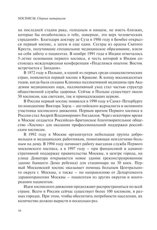 ХОСПИСЫ. Сборник материалов
16
на последней стадии рака, голодным и нищим, не иметь близких,
которые бы позаботились о тебе, наверное, это верх человеческих
страданий». Благодаря доктору де Суза в 1986 году в Бомбее открыл-
ся первый хоспис, а затем и еще один. Сестры из ордена Святого
Креста, получившие специальное медицинское образование, взяли
на себя заботу о пациентах. В ноябре 1991 года в Индии отмечалось
5-летие основания первого хосписа, в честь которой в Индии со-
стоялась международная конференция «Поделимся опытом: Восток
встречается с Западом».
В 1972 году в Польше, в одной из первых среди социалистических
стран, появляется первый хоспис в Кракове. К концу восьмидесятых
годов, когда была создана Клиника паллиативной медицины при Ака-
демии медицинских наук, паллиативный уход стал частью структур
общественной службы здоровья. Сейчас в Польше существует около
50 хосписов, как светских, так и принадлежащих церкви.
В России первый хоспис появился в 1990 году в Санкт-Петербурге
по инициативе Виктора Зорза – английского журналиста и активного
участника хосписного движения. Первым врачом Первого хосписа в
России стал Андрей Владимирович Гнездилов. Через некоторое время
в Москве создается Российско-Британское благотворительное обще-
ство «Хоспис» для оказания профессиональной поддержки россий-
ским хосписам.
В 1992 году в Москве организуется небольшая группа добро-
вольцев и медицинских работников, помогающая неизлечимо боль-
ным на дому. В 1994 году начинает работу выездная служба Первого
московского хосписа, а в 1997 году – при финансовой и админи-
стративной поддержке правительства Москвы, в центре города, на
улице Доватора открывается новое здание (реконструированное
здание бывшего Дома ребенка) для стационара на 30 коек. Пер-
вый Московский хоспис оказывает помощь больным Центрально-
го округа г. Москвы, а также – по направлению от Департамента
здравоохранения Москвы – пациентам из других округов и иного-
родним пациентам.
Идеи хосписного движения продолжают распространяться по всей
стране. Всего в России сейчас существует более 100 хосписов, в раз-
ных городах. При этом, чтобы обеспечить потребности населения, их
количество должно вырасти в несколько раз.
 
