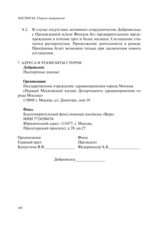 ХОСПИСЫ. Сборник материалов
160
6.2. В случае отсутствия активного сотрудничества Добровольца
с Организацией и/или Фондом без предварительного преду-
преждения в течение трех и более месяцев, Соглашение счи-
тается расторгнутым. Продолжение деятельности в рамках
Программы будет возможно только при заключении нового
соглашения.
7. АДРЕСА И РЕКВИЗИТЫ СТОРОН
Доброволец:
Паспортные данные
Организация:
Государственное учреждение здравоохранения города Москвы
«Первый Московский хоспис Департамента здравоохранения го-
рода Москвы»
119048 г. Москва, ул. Доватора, дом 10
Фонд:
Благотворительный фонд помощи хосписам «Вера»
ИНН 7724296034
Юридический адрес: 115477, г. Москва,
Пролетарский проспект, д.39, кв.27
Организация
Главный врач
Капустина В.В.______________
Фонд
Президент
Федермессер А.К.______________
Доброволец______________
 
