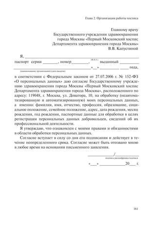Глава 2. Организация работы хосписа
161
Главному врачу
Государственного учреждения здравоохранения
города Москвы «Первый Московский хоспис
Департамента здравоохранения города Москвы»
В.В. Капустиной
Я, _____________________________________________________
паспорт серии _______, номер________,
(Ф.И.О.)
выданный _________
____________________________________«__» _________ ____ года,
(наименование организации) (дата выдачи)
в соответствии с Федеральным законом от 27.07.2006 г. № 152-ФЗ
«О персональных данных» даю согласие Государственному учрежде-
нию здравоохранения города Москвы «Первый Московский хоспис
Департамента здравоохранения города Москвы», расположенного по
адресу: 119048, г. Москва, ул. Доватора, 10, на обработку (неавтома-
тизированную и автоматизированную) моих персональных данных,
а именно: фамилия, имя, отчество, профессия, образование, соци-
альное положение, семейное положение, адрес, дата рождения, месяц
рождения, год рождения, паспортные данные для обработки в целях
регистрации персональных данных добровольцев, сведений об их
профессиональной деятельности.
Я утверждаю, что ознакомлен с моими правами и обязанностями
в области обработки персональных данных.
Согласие вступает в силу со дня его подписания и действует в те-
чение неопределенного срока. Согласие может быть отозвано мною
в любое время на основании письменного заявления.
____________/___________
подпись расшифровка подписи
«___» ____________20___ г.
 