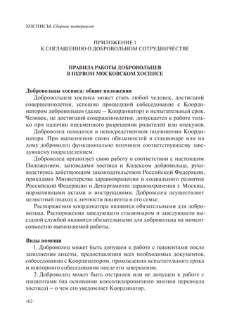 ХОСПИСЫ. Сборник материалов
162
ПРИЛОЖЕНИЕ 1
К СОГЛАШЕНИЮ О ДОБРОВОЛЬНОМ СОТРУДНИЧЕСТВЕ
ПРАВИЛА РАБОТЫ ДОБРОВОЛЬЦЕВ
В ПЕРВОМ МОСКОВСКОМ ХОСПИСЕ
Добровольцы хосписа: общие положения
Добровольцем хосписа может стать любой человек, достигший
совершеннолетия, успешно прошедший собеседование с Коорди-
натором добровольцев (далее – Координатор) и испытательный срок.
Человек, не достигший совершеннолетия, допускается к работе толь-
ко при наличии письменного разрешения родителей или опекунов.
Доброволец находится в непосредственном подчинении Коорди-
натора. При выполнении своих обязанностей в стационаре или на
дому доброволец функционально подчинен соответствующему заве-
дующему подразделением.
Доброволец организует свою работу в соответствии с настоящим
Положением, заповедями хосписа и Кодексом добровольца, руко-
водствуясь действующим законодательством Российской Федерации,
приказами Министерства здравоохранения и социального развития
Российской Федерации и Департамента здравоохранения г. Москвы,
нормативными актами и инструкциями. Доброволец осуществляет
целостный подход к личности пациента и его семье.
Распоряжения координатора являются обязательными для добро-
вольца. Распоряжения заведующего стационаром и заведующего вы-
ездной службой являются обязательными для добровольца на момент
совместно выполняемой работы.
Виды помощи
1. Доброволец может быть допущен к работе с пациентами после
заполнения анкеты, предоставления всех необходимых документов,
собеседования с Координатором, прохождения испытательного срока
и повторного собеседования после его завершения.
2. Доброволец может быть отстранен или не допущен к работе с
пациентами (на основании консолидированного мнения персонала
хосписа) – о чем его уведомляет Координатор.
 