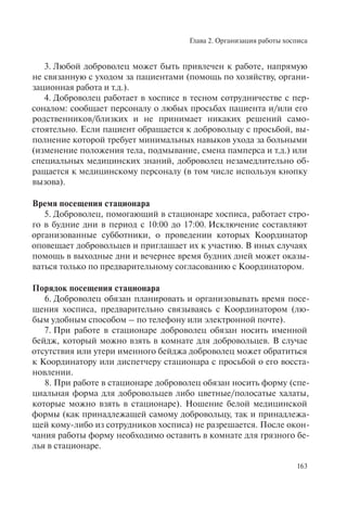 Глава 2. Организация работы хосписа
163
3. Любой доброволец может быть привлечен к работе, напрямую
не связанную с уходом за пациентами (помощь по хозяйству, органи-
зационная работа и т.д.).
4. Доброволец работает в хосписе в тесном сотрудничестве с пер-
соналом: сообщает персоналу о любых просьбах пациента и/или его
родственников/близких и не принимает никаких решений само-
стоятельно. Если пациент обращается к добровольцу с просьбой, вы-
полнение которой требует минимальных навыков ухода за больными
(изменение положения тела, подмывание, смена памперса и т.д.) или
специальных медицинских знаний, доброволец незамедлительно об-
ращается к медицинскому персоналу (в том числе используя кнопку
вызова).
Время посещения стационара
5. Доброволец, помогающий в стационаре хосписа, работает стро-
го в будние дни в период с 10:00 до 17:00. Исключение составляют
организованные субботники, о проведении которых Координатор
оповещает добровольцев и приглашает их к участию. В иных случаях
помощь в выходные дни и вечернее время будних дней может оказы-
ваться только по предварительному согласованию с Координатором.
Порядок посещения стационара
6. Доброволец обязан планировать и организовывать время посе-
щения хосписа, предварительно связываясь с Координатором (лю-
бым удобным способом – по телефону или электронной почте).
7. При работе в стационаре доброволец обязан носить именной
бейдж, который можно взять в комнате для добровольцев. В случае
отсутствия или утери именного бейджа доброволец может обратиться
к Координатору или диспетчеру стационара с просьбой о его восста-
новлении.
8. При работе в стационаре доброволец обязан носить форму (спе-
циальная форма для добровольцев либо цветные/полосатые халаты,
которые можно взять в стационаре). Ношение белой медицинской
формы (как принадлежащей самому добровольцу, так и принадлежа-
щей кому-либо из сотрудников хосписа) не разрешается. После окон-
чания работы форму необходимо оставить в комнате для грязного бе-
лья в стационаре.
 