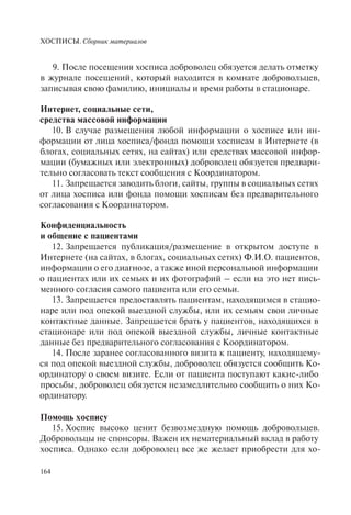 ХОСПИСЫ. Сборник материалов
164
9. После посещения хосписа доброволец обязуется делать отметку
в журнале посещений, который находится в комнате добровольцев,
записывая свою фамилию, инициалы и время работы в стационаре.
Интернет, социальные сети,
средства массовой информации
10. В случае размещения любой информации о хосписе или ин-
формации от лица хосписа/фонда помощи хосписам в Интернете (в
блогах, социальных сетях, на сайтах) или средствах массовой инфор-
мации (бумажных или электронных) доброволец обязуется предвари-
тельно согласовать текст сообщения с Координатором.
11. Запрещается заводить блоги, сайты, группы в социальных сетях
от лица хосписа или фонда помощи хосписам без предварительного
согласования с Координатором.
Конфиденциальность
и общение с пациентами
12. Запрещается публикация/размещение в открытом доступе в
Интернете (на сайтах, в блогах, социальных сетях) Ф.И.О. пациентов,
информации о его диагнозе, а также иной персональной информации
о пациентах или их семьях и их фотографий – если на это нет пись-
менного согласия самого пациента или его семьи.
13. Запрещается предоставлять пациентам, находящимся в стацио-
наре или под опекой выездной службы, или их семьям свои личные
контактные данные. Запрещается брать у пациентов, находящихся в
стационаре или под опекой выездной службы, личные контактные
данные без предварительного согласования с Координатором.
14. После заранее согласованного визита к пациенту, находящему-
ся под опекой выездной службы, доброволец обязуется сообщить Ко-
ординатору о своем визите. Если от пациента поступают какие-либо
просьбы, доброволец обязуется незамедлительно сообщить о них Ко-
ординатору.
Помощь хоспису
15. Хоспис высоко ценит безвозмездную помощь добровольцев.
Добровольцы не спонсоры. Важен их нематериальный вклад в работу
хосписа. Однако если доброволец все же желает приобрести для хо-
 