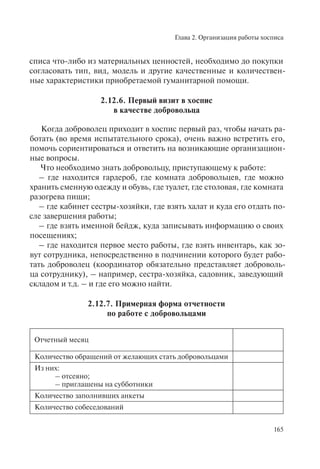 Глава 2. Организация работы хосписа
165
списа что-либо из материальных ценностей, необходимо до покупки
согласовать тип, вид, модель и другие качественные и количествен-
ные характеристики приобретаемой гуманитарной помощи.
2.12.6. Первый визит в хоспис
в качестве добровольца
Когда доброволец приходит в хоспис первый раз, чтобы начать ра-
ботать (во время испытательного срока), очень важно встретить его,
помочь сориентироваться и ответить на возникающие организацион-
ные вопросы.
Что необходимо знать добровольцу, приступающему к работе:
– где находится гардероб, где комната добровольцев, где можно
хранить сменную одежду и обувь, где туалет, где столовая, где комната
разогрева пищи;
– где кабинет сестры-хозяйки, где взять халат и куда его отдать по-
сле завершения работы;
– где взять именной бейдж, куда записывать информацию о своих
посещениях;
– где находится первое место работы, где взять инвентарь, как зо-
вут сотрудника, непосредственно в подчинении которого будет рабо-
тать доброволец (координатор обязательно представляет доброволь-
ца сотруднику), – например, сестра-хозяйка, садовник, заведующий
складом и т.д. – и где его можно найти.
2.12.7. Примерная форма отчетности
по работе с добровольцами
Отчетный месяц
Количество обращений от желающих стать добровольцами
Из них:
– отсеяно;
– приглашены на субботники
Количество заполнивших анкеты
Количество собеседований
 