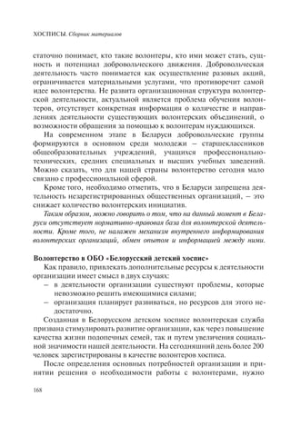ХОСПИСЫ. Сборник материалов
168
статочно понимает, кто такие волонтеры, кто ими может стать, сущ-
ность и потенциал добровольческого движения. Добровольческая
деятельность часто понимается как осуществление разовых акций,
ограничивается материальными услугами, что противоречит самой
идее волонтерства. Не развита организационная структура волонтер-
ской деятельности, актуальной является проблема обучения волон-
теров, отсутствует конкретная информация о количестве и направ-
лениях деятельности существующих волонтерских объединений, о
возможности обращения за помощью к волонтерам нуждающихся.
На современном этапе в Беларуси добровольческие группы
формируются в основном среди молодежи – старшеклассников
общеобразовательных учреждений, учащихся профессионально-
технических, средних специальных и высших учебных заведений.
Можно сказать, что для нашей страны волонтерство сегодня мало
связано с профессиональной сферой.
Кроме того, необходимо отметить, что в Беларуси запрещена дея-
тельность незарегистрированных общественных организаций, – это
снижает количество волонтерских инициатив.
Таким образом, можно говорить о том, что на данный момент в Бела-
руси отсутствует нормативно-правовая база для волонтерской деятель-
ности. Кроме того, не налажен механизм внутреннего информирования
волонтерских организаций, обмен опытом и информацией между ними.
Волонтерство в ОБО «Белорусский детский хоспис»
Как правило, привлекать дополнительные ресурсы к деятельности
организации имеет смысл в двух случаях:
– в деятельности организации существуют проблемы, которые
невозможно решить имеющимися силами;
– организация планирует развиваться, но ресурсов для этого не-
достаточно.
Созданная в Белорусском детском хосписе волонтерская служба
призвана стимулировать развитие организации, как через повышение
качества жизни подопечных семей, так и путем увеличения социаль-
ной значимости нашей деятельности. На сегодняшний день более 200
человек зарегистрированы в качестве волонтеров хосписа.
После определения основных потребностей организации и при-
нятии решения о необходимости работы с волонтерами, нужно
 