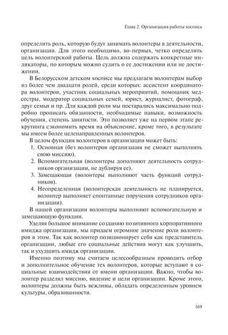 Глава 2. Организация работы хосписа
169
определить роль, которую будут занимать волонтеры в деятельности,
организации. Для этого необходимо, во-первых, четко определить
цель волонтерской работы. Цель должна содержать конкретные ин-
дикаторы, по которым можно судить о ее достижении или не дости-
жении.
В Белорусском детском хосписе мы предлагаем волонтерам выбор
из более чем двадцати ролей, среди которых: ассистент координато-
ра волонтеров, участник социальных мероприятий, помощник мед-
сестры, модератор социальных семей, юрист, журналист, фотограф,
друг семьи и пр. Для каждой роли мы постарались максимально под-
робно прописать обязанности, необходимые навыки, возможность
обучения, степень занятости. Это позволяет уже на первом этапе ре-
крутинга сэкономить время на объяснение, кроме того, в результате
мы имеем более целенаправленных волонтеров.
В целом функция волонтеров в организации может быть:
1. Основная (без волонтеров организация не сможет выполнять
свою миссию).
2. Вспомогательная (волонтеры дополняют деятельность сотруд-
ников организации, не дублируя ее).
3. Замещающая (волонтеры выполняют часть функций сотруд-
ников).
4. Неопределенная (волонтерская деятельность не планируется,
волонтер выполняет спонтанные поручения сотрудников орга-
низации).
В нашей организации волонтеры выполняют вспомогательную и
замещающую функции.
Уделяя большое внимание созданию позитивного корпоративного
имиджа организации, мы придаем огромное значение роли волонте-
ров в этом. Так как волонтер позиционирует себя как представитель
организации, любые его социальные действия могут как улучшить,
так и ухудшить имидж организации.
Именно поэтому мы считаем целесообразным проводить отбор
и дополнительное обучение тех волонтеров, которые вступают в со-
циальные взаимодействия от имени организации. Важно, чтобы во-
лонтер разделял миссию, видение и цели организации. Кроме этого,
волонтеры должны быть вежливы, обладать определенным уровнем
культуры, образованности.
 