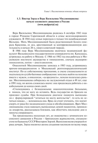 Глава 1. Паллиативная помощь: общие вопросы
17
1.3. Виктор Зорза и Вера Васильевна Миллионщикова:
начало хосписного движения в России
(www.medportal.ru)
Вера Васильевна Миллионщикова родилась 6 октября 1943 года
в городе Ртищево Саратовской области в семье железнодорожного
служащего. В 1944 году семья переехала в только что освобожденный
Вильнюс. Мать Миллионщиковой была родственницей белого гене-
рала Краснова, ее дед, арестованный за контрреволюционную дея-
тельность в начале 20-х, умер в советской тюрьме.
В 1966 году Вера Миллионщикова окончила медицинский фа-
культет Вильнюсского государственного университета им. Капсукаса,
устроилась на работу в Москве. С 1966 по 1982 год она работала в Мо-
сковском институте акушерства и гинекологии, сначала акушером-
гинекологом, потом – анестезиологом.
Онкологией Миллионщикова занялась в 1983 году, устроившись
врачом-онкорадиологом в Московский рентгенорадиологический
институт. По ее собственному признанию, к смене специальности ее
подтолкнули сугубо бытовые соображения: хотелось выйти на пенсию
вместе с мужем, а онкологам, «за вредность», пенсия полагалась рань-
ше. Миллионщикова собиралась на заслуженный отдых в 49 лет, еще
в 1991 году, но жизнь сложилась иначе: она продолжала работать с он-
кобольными до конца своих дней.
«Столкнувшись с безнадежными онкологическими больными,
я поняла, что не могу их оставить. Ведь государство их бросало на
произвол судьбы. При безнадежном диагнозе пациента выписыва-
ли с формулировкой “лечиться по месту жительства”, то есть не ле-
читься никак», – вспоминала она. Вряд ли стоит уточнять, что значит
смерть от рака без медицинского ухода и обезболивающих. Врач Мил-
лионщикова стала навещать выписанных домой пациентов, приноси-
ла лекарства, рассказывала близким, как облегчить последние дни и
минуты умирающего.
Так продолжалось несколько лет, до знакомства с зачинателем хо-
списного движения в России – британским журналистом, специали-
стомпобывшемуСССРВикторомЗорзой.Выполняяволюумершейот
рака дочери, Зорза посвятил жизнь созданию хосписов по всему миру.
 