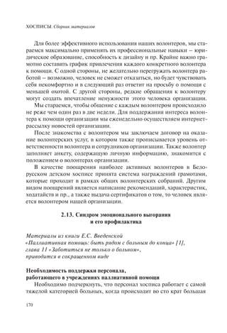 ХОСПИСЫ. Сборник материалов
170
Для более эффективного использования наших волонтеров, мы ста-
раемся максимально применять их профессиональные навыки – юри-
дическое образование, способность к дизайну и пр. Крайне важно гра-
мотно составить график привлечения каждого конкретного волонтера
к помощи. С одной стороны, не желательно перегружать волонтера ра-
ботой – возможно, человек не сможет отказаться, но будет чувствовать
себя некомфортно и в следующий раз ответит на просьбу о помощи с
меньшей охотой. С другой стороны, редкие обращения к волонтеру
могут создать впечатление ненужности этого человека организации.
Мы стараемся, чтобы общение с каждым волонтером происходило
не реже чем один раз в две недели. Для поддержания интереса волон-
тера к помощи организации мы еженедельно осуществляем интернет-
рассылку новостей организации.
После знакомства с волонтером мы заключаем договор на оказа-
ние волонтерских услуг, в котором также прописывается уровень от-
ветственности волонтера и сотрудников организации. Также волонтер
заполняет анкету, содержащую личную информацию, знакомится с
положением о волонтерах организации.
В качестве поощрения наиболее активных волонтеров в Бело-
русском детском хосписе принята система награждений грамотами,
которые проходят в рамках общих волонтерских собраний. Другим
видом поощрений является написание рекомендаций, характеристик,
ходатайств и пр., а также выдача сертификатов о том, то человек явля-
ется волонтером нашей организации.
2.13. Синдром эмоционального выгорания
и его профилактика
Материалы из книги Е.С. Введенской
«Паллиативная помощь: быть рядом с больным до конца» [1],
глава 11 «Заботиться не только о больном»,
приводится в сокращенном виде
Необходимость поддержки персонала,
работающего в учреждениях паллиативной помощи
Необходимо подчеркнуть, что персонал хосписа работает с самой
тяжелой категорией больных, когда происходит во сто крат большая
 