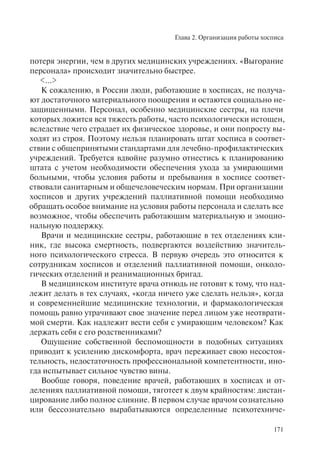 Глава 2. Организация работы хосписа
171
потеря энергии, чем в других медицинских учреждениях. «Выгорание
персонала» происходит значительно быстрее.
<…>
К сожалению, в России люди, работающие в хосписах, не получа-
ют достаточного материального поощрения и остаются социально не-
защищенными. Персонал, особенно медицинские сестры, на плечи
которых ложится вся тяжесть работы, часто психологически истощен,
вследствие чего страдает их физическое здоровье, и они попросту вы-
ходят из строя. Поэтому нельзя планировать штат хосписа в соответ-
ствии с общепринятыми стандартами для лечебно-профилактических
учреждений. Требуется вдвойне разумно отнестись к планированию
штата с учетом необходимости обеспечения ухода за умирающими
больными, чтобы условия работы и пребывания в хосписе соответ-
ствовали санитарным и общечеловеческим нормам. При организации
хосписов и других учреждений паллиативной помощи необходимо
обращать особое внимание на условия работы персонала и сделать все
возможное, чтобы обеспечить работающим материальную и эмоцио-
нальную поддержку.
Врачи и медицинские сестры, работающие в тех отделениях кли-
ник, где высока смертность, подвергаются воздействию значитель-
ного психологического стресса. В первую очередь это относится к
сотрудникам хосписов и отделений паллиативной помощи, онколо-
гических отделений и реанимационных бригад.
В медицинском институте врача отнюдь не готовят к тому, что над-
лежит делать в тех случаях, «когда ничего уже сделать нельзя», когда
и современнейшие медицинские технологии, и фармакологическая
помощь равно утрачивают свое значение перед лицом уже неотврати-
мой смерти. Как надлежит вести себя с умирающим человеком? Как
держать себя с его родственниками?
Ощущение собственной беспомощности в подобных ситуациях
приводит к усилению дискомфорта, врач переживает свою несостоя-
тельность, недостаточность профессиональной компетентности, ино-
гда испытывает сильное чувство вины.
Вообще говоря, поведение врачей, работающих в хосписах и от-
делениях паллиативной помощи, тяготеет к двум крайностям: дистан-
цирование либо полное слияние. В первом случае врачом сознательно
или бессознательно вырабатываются определенные психотехниче-
 