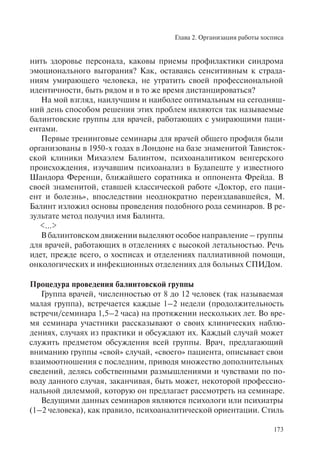 Глава 2. Организация работы хосписа
173
нить здоровье персонала, каковы приемы профилактики синдрома
эмоционального выгорания? Как, оставаясь сенситивным к страда-
ниям умирающего человека, не утратить своей профессиональной
идентичности, быть рядом и в то же время дистанцироваться?
На мой взгляд, наилучшим и наиболее оптимальным на сегодняш-
ний день способом решения этих проблем являются так называемые
балинтовские группы для врачей, работающих с умирающими паци-
ентами.
Первые тренинговые семинары для врачей общего профиля были
организованы в 1950-х годах в Лондоне на базе знаменитой Тависток-
ской клиники Михаэлем Балинтом, психоаналитиком венгерского
происхождения, изучавшим психоанализ в Будапеште у известного
Шандора Ференци, ближайшего соратника и оппонента Фрейда. В
своей знаменитой, ставшей классической работе «Доктор, его паци-
ент и болезнь», впоследствии неоднократно переиздававшейся, М.
Балинт изложил основы проведения подобного рода семинаров. В ре-
зультате метод получил имя Балинта.
<...>
В балинтовском движении выделяют особое направление – группы
для врачей, работающих в отделениях с высокой летальностью. Речь
идет, прежде всего, о хосписах и отделениях паллиативной помощи,
онкологических и инфекционных отделениях для больных СПИДом.
Процедура проведения балинтовской группы
Группа врачей, численностью от 8 до 12 человек (так называемая
малая группа), встречается каждые 1–2 недели (продолжительность
встречи/семинара 1,5–2 часа) на протяжении нескольких лет. Во вре-
мя семинара участники рассказывают о своих клинических наблю-
дениях, случаях из практики и обсуждают их. Каждый случай может
служить предметом обсуждения всей группы. Врач, предлагающий
вниманию группы «свой» случай, «своего» пациента, описывает свои
взаимоотношения с последним, приводя множество дополнительных
сведений, делясь собственными размышлениями и чувствами по по-
воду данного случая, заканчивая, быть может, некоторой профессио-
нальной дилеммой, которую он предлагает рассмотреть на семинаре.
Ведущими данных семинаров являются психологи или психиатры
(1–2 человека), как правило, психоаналитической ориентации. Стиль
 