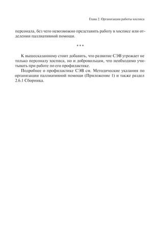 Глава 2. Организация работы хосписа
персонала, без чего невозможно представить работу в хосписе или от-
делении паллиативной помощи.
* * *
К вышесказанному стоит добавить, что развитие СЭВ угрожает не
только персоналу хосписа, но и добровольцам, что необходимо учи-
тывать при работе по его профилактике.
Подробнее о профилактике СЭВ см. Методические указания по
организации паллиативной помощи (Приложение 1) и также раздел
2.6.1 Сборника.
 