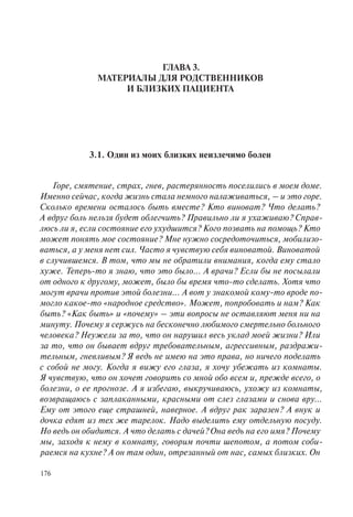 176
ГЛАВА 3.
МАТЕРИАЛЫ ДЛЯ РОДСТВЕННИКОВ
И БЛИЗКИХ ПАЦИЕНТА
3.1. Один из моих близких неизлечимо болен
Горе, смятение, страх, гнев, растерянность поселились в моем доме.
Именно сейчас, когда жизнь стала немного налаживаться, – и это горе.
Сколько времени осталось быть вместе? Кто виноват? Что делать?
А вдруг боль нельзя будет облегчить? Правильно ли я ухаживаю? Справ-
люсь ли я, если состояние его ухудшится? Кого позвать на помощь? Кто
может понять мое состояние? Мне нужно сосредоточиться, мобилизо-
ваться, а у меня нет сил. Часто я чувствую себя виноватой. Виноватой
в случившемся. В том, что мы не обратили внимания, когда ему стало
хуже. Теперь-то я знаю, что это было... А врачи? Если бы не посылали
от одного к другому, может, было бы время что-то сделать. Хотя что
могут врачи против этой болезни... А вот у знакомой кому-то вроде по-
могло какое-то «народное средство». Может, попробовать и нам? Как
быть? «Как быть» и «почему» – эти вопросы не оставляют меня ни на
минуту. Почему я сержусь на бесконечно любимого смертельно больного
человека? Неужели за то, что он нарушил весь уклад моей жизни? Или
за то, что он бывает вдруг требовательным, агрессивным, раздражи-
тельным, гневливым? Я ведь не имею на это права, но ничего поделать
с собой не могу. Когда я вижу его глаза, я хочу убежать из комнаты.
Я чувствую, что он хочет говорить со мной обо всем и, прежде всего, о
болезни, о ее прогнозе. А я избегаю, выкручиваюсь, ухожу из комнаты,
возвращаюсь с заплаканными, красными от слез глазами и снова вру...
Ему от этого еще страшней, наверное. А вдруг рак заразен? А внук и
дочка едят из тех же тарелок. Надо выделить ему отдельную посуду.
Но ведь он обидится. А что делать с дачей? Она ведь на его имя? Почему
мы, заходя к нему в комнату, говорим почти шепотом, а потом соби-
раемся на кухне? А он там один, отрезанный от нас, самых близких. Он
 