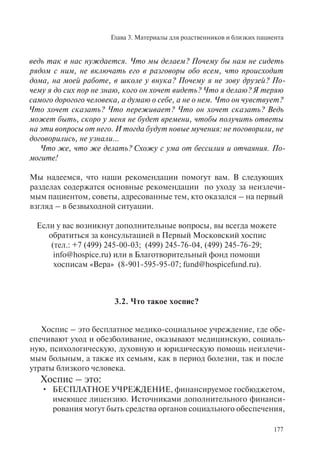 Глава 3. Материалы для родственников и близких пациента
177
ведь так в нас нуждается. Что мы делаем? Почему бы нам не сидеть
рядом с ним, не включать его в разговоры обо всем, что происходит
дома, на моей работе, в школе у внука? Почему я не зову друзей? По-
чему я до сих пор не знаю, кого он хочет видеть? Что я делаю? Я теряю
самого дорогого человека, а думаю о себе, а не о нем. Что он чувствует?
Что хочет сказать? Что переживает? Что он хочет сказать? Ведь
может быть, скоро у меня не будет времени, чтобы получить ответы
на эти вопросы от него. И тогда будут новые мучения: не поговорили, не
договорились, не узнали…
Что же, что же делать? Схожу с ума от бессилия и отчаяния. По-
могите!
Мы надеемся, что наши рекомендации помогут вам. В следующих
разделах содержатся основные рекомендации по уходу за неизлечи-
мым пациентом, советы, адресованные тем, кто оказался – на первый
взгляд – в безвыходной ситуации.
Если у вас возникнут дополнительные вопросы, вы всегда можете
обратиться за консультацией в Первый Московский хоспис
(тел.: +7 (499) 245-00-03; (499) 245-76-04, (499) 245-76-29;
info@hospice.ru) или в Благотворительный фонд помощи
хосписам «Вера» (8-901-595-95-07; fund@hospicefund.ru).
3.2. Что такое хоспис?
Хоспис – это бесплатное медико-социальное учреждение, где обе-
спечивают уход и обезболивание, оказывают медицинскую, социаль-
ную, психологическую, духовную и юридическую помощь неизлечи-
мым больным, а также их семьям, как в период болезни, так и после
утраты близкого человека.
Хоспис – это:
БЕСПЛАТНОЕ УЧРЕЖДЕНИЕ, финансируемое госбюджетом,•
имеющее лицензию. Источниками дополнительного финанси-
рования могут быть средства органов социального обеспечения,
 