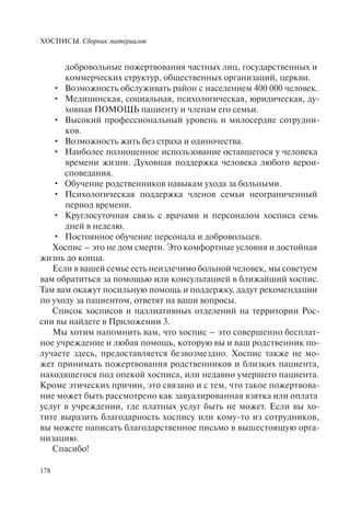 ХОСПИСЫ. Сборник материалов
178
добровольные пожертвования частных лиц, государственных и
коммерческих структур, общественных организаций, церкви.
Возможность обслуживать район с населением 400 000 человек.•
Медицинская, социальная, психологическая, юридическая, ду-•
ховная ПОМОЩЬ пациенту и членам его семьи.
Высокий профессиональный уровень и милосердие сотрудни-•
ков.
Возможность жить без страха и одиночества.•
Наиболее полноценное использование оставшегося у человека•
времени жизни. Духовная поддержка человека любого верои-
споведания.
Обучение родственников навыкам ухода за больными.•
Психологическая поддержка членов семьи неограниченный•
период времени.
Круглосуточная связь с врачами и персоналом хосписа семь•
дней в неделю.
Постоянное обучение персонала и добровольцев.•
Хоспис – это не дом смерти. Это комфортные условия и достойная
жизнь до конца.
Если в вашей семье есть неизлечимо больной человек, мы советуем
вам обратиться за помощью или консультацией в ближайший хоспис.
Там вам окажут посильную помощь и поддержку, дадут рекомендации
по уходу за пациентом, ответят на ваши вопросы.
Список хосписов и паллиативных отделений на территории Рос-
сии вы найдете в Приложении 3.
Мы хотим напомнить вам, что хоспис – это совершенно бесплат-
ное учреждение и любая помощь, которую вы и ваш родственник по-
лучаете здесь, предоставляется безвозмездно. Хоспис также не мо-
жет принимать пожертвования родственников и близких пациента,
находящегося под опекой хосписа, или недавно умершего пациента.
Кроме этических причин, это связано и с тем, что такое пожертвова-
ние может быть рассмотрено как завуалированная взятка или оплата
услуг в учреждении, где платных услуг быть не может. Если вы хо-
тите выразить благодарность хоспису или кому-то из сотрудников,
вы можете написать благодарственное письмо в вышестоящую орга-
низацию.
Спасибо!
 