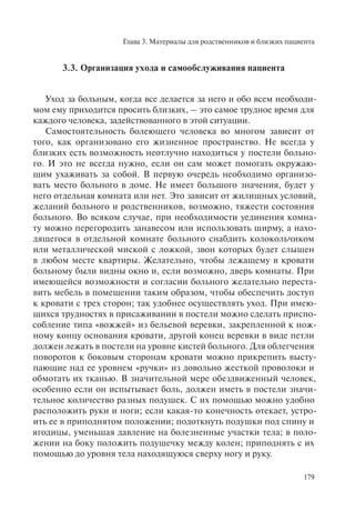 Глава 3. Материалы для родственников и близких пациента
179
3.3. Организация ухода и самообслуживания пациента
Уход за больным, когда все делается за него и обо всем необходи-
мом ему приходится просить близких, – это самое трудное время для
каждого человека, задействованного в этой ситуации.
Самостоятельность болеющего человека во многом зависит от
того, как организовано его жизненное пространство. Не всегда у
близких есть возможность неотлучно находиться у постели больно-
го. И это не всегда нужно, если он сам может помогать окружаю-
щим ухаживать за собой. В первую очередь необходимо организо-
вать место больного в доме. Не имеет большого значения, будет у
него отдельная комната или нет. Это зависит от жилищных условий,
желаний больного и родственников, возможно, тяжести состояния
больного. Во всяком случае, при необходимости уединения комна-
ту можно перегородить занавесом или использовать ширму, а нахо-
дящегося в отдельной комнате больного снабдить колокольчиком
или металлической миской с ложкой, звон которых будет слышен
в любом месте квартиры. Желательно, чтобы лежащему в кровати
больному были видны окно и, если возможно, дверь комнаты. При
имеющейся возможности и согласии больного желательно переста-
вить мебель в помещении таким образом, чтобы обеспечить доступ
к кровати с трех сторон; так удобнее осуществлять уход. При имею-
щихся трудностях в присаживании в постели можно сделать приспо-
собление типа «вожжей» из бельевой веревки, закрепленной к нож-
ному концу основания кровати, другой конец веревки в виде петли
должен лежать в постели на уровне кистей больного. Для облегчения
поворотов к боковым сторонам кровати можно прикрепить высту-
пающие над ее уровнем «ручки» из довольно жесткой проволоки и
обмотать их тканью. В значительной мере обездвиженный человек,
особенно если он испытывает боль, должен иметь в постели значи-
тельное количество разных подушек. С их помощью можно удобно
расположить руки и ноги; если какая-то конечность отекает, устро-
ить ее в приподнятом положении; подоткнуть подушки под спину и
ягодицы, уменьшая давление на болезненные участки тела; в поло-
жении на боку положить подушечку между колен; приподнять с их
помощью до уровня тела находящуюся сверху ногу и руку.
 