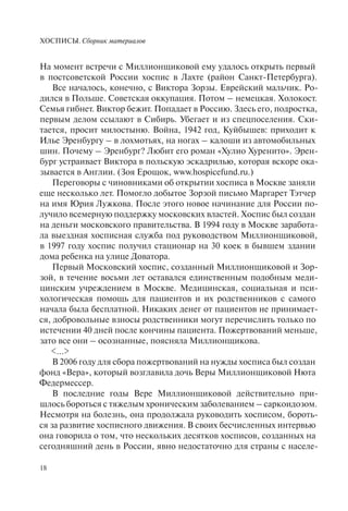ХОСПИСЫ. Сборник материалов
18
На момент встречи с Миллионщиковой ему удалось открыть первый
в постсоветской России хоспис в Лахте (район Санкт-Петербурга).
Все началось, конечно, с Виктора Зорзы. Еврейский мальчик. Ро-
дился в Польше. Советская оккупация. Потом – немецкая. Холокост.
Семья гибнет. Виктор бежит. Попадает в Россию. Здесь его, подростка,
первым делом ссылают в Сибирь. Убегает и из спецпоселения. Ски-
тается, просит милостыню. Война, 1942 год, Куйбышев: приходит к
Илье Эренбургу – в лохмотьях, на ногах – калоши из автомобильных
шин. Почему – Эренбург? Любит его роман «Хулио Хуренито». Эрен-
бург устраивает Виктора в польскую эскадрилью, которая вскоре ока-
зывается в Англии. (Зоя Ерощок, www.hospicefund.ru.)
Переговоры с чиновниками об открытии хосписа в Москве заняли
еще несколько лет. Помогло добытое Зорзой письмо Маргарет Тэтчер
на имя Юрия Лужкова. После этого новое начинание для России по-
лучило всемерную поддержку московских властей. Хоспис был создан
на деньги московского правительства. В 1994 году в Москве заработа-
ла выездная хосписная служба под руководством Миллионщиковой,
в 1997 году хоспис получил стационар на 30 коек в бывшем здании
дома ребенка на улице Доватора.
Первый Московский хоспис, созданный Миллионщиковой и Зор-
зой, в течение восьми лет оставался единственным подобным меди-
цинским учреждением в Москве. Медицинская, социальная и пси-
хологическая помощь для пациентов и их родственников с самого
начала была бесплатной. Никаких денег от пациентов не принимает-
ся, добровольные взносы родственники могут перечислить только по
истечении 40 дней после кончины пациента. Пожертвований меньше,
зато все они – осознанные, поясняла Миллионщикова.
<…>
В 2006 году для сбора пожертвований на нужды хосписа был создан
фонд «Вера», который возглавила дочь Веры Миллионщиковой Нюта
Федермессер.
В последние годы Вере Миллионщиковой действительно при-
шлось бороться с тяжелым хроническим заболеванием – саркоидозом.
Несмотря на болезнь, она продолжала руководить хосписом, бороть-
ся за развитие хосписного движения. В своих бесчисленных интервью
она говорила о том, что нескольких десятков хосписов, созданных на
сегодняшний день в России, явно недостаточно для страны с населе-
 