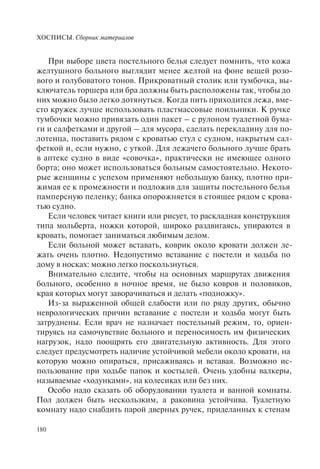 ХОСПИСЫ. Сборник материалов
180
При выборе цвета постельного белья следует помнить, что кожа
желтушного больного выглядит менее желтой на фоне вещей розо-
вого и голубоватого тонов. Прикроватный столик или тумбочка, вы-
ключатель торшера или бра должны быть расположены так, чтобы до
них можно было легко дотянуться. Когда пить приходится лежа, вме-
сто кружек лучше использовать пластмассовые поильники. К ручке
тумбочки можно привязать один пакет – с рулоном туалетной бума-
ги и салфетками и другой – для мусора, сделать перекладину для по-
лотенца, поставить рядом с кроватью стул с судном, накрытым сал-
феткой и, если нужно, с уткой. Для лежачего больного лучше брать
в аптеке судно в виде «совочка», практически не имеющее одного
борта; оно может использоваться больным самостоятельно. Некото-
рые женщины с успехом применяют небольшую банку, плотно при-
жимая ее к промежности и подложив для защиты постельного белья
памперсную пеленку; банка опорожняется в стоящее рядом с крова-
тью судно.
Если человек читает книги или рисует, то раскладная конструкция
типа мольберта, ножки которой, широко раздвигаясь, упираются в
кровать, помогает заниматься любимым делом.
Если больной может вставать, коврик около кровати должен ле-
жать очень плотно. Недопустимо вставание с постели и ходьба по
дому в носках: можно легко поскользнуться.
Внимательно следите, чтобы на основных маршрутах движения
больного, особенно в ночное время, не было ковров и половиков,
края которых могут заворачиваться и делать «подножку».
Из-за выраженной общей слабости или по ряду других, обычно
неврологических причин вставание с постели и ходьба могут быть
затруднены. Если врач не назначает постельный режим, то, ориен-
тируясь на самочувствие больного и переносимость им физических
нагрузок, надо поощрять его двигательную активность. Для этого
следует предусмотреть наличие устойчивой мебели около кровати, на
которую можно опираться, присаживаясь и вставая. Возможно ис-
пользование при ходьбе папок и костылей. Очень удобны валкеры,
называемые «ходунками», на колесиках или без них.
Особо надо сказать об оборудовании туалета и ванной комнаты.
Пол должен быть нескользким, а раковина устойчива. Туалетную
комнату надо снабдить парой дверных ручек, приделанных к стенам
 