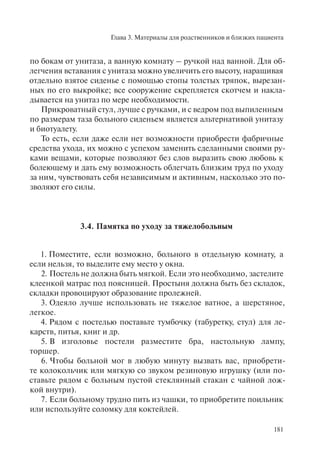 Глава 3. Материалы для родственников и близких пациента
181
по бокам от унитаза, а ванную комнату – ручкой над ванной. Для об-
легчения вставания с унитаза можно увеличить его высоту, наращивая
отдельно взятое сиденье с помощью стопы толстых тряпок, вырезан-
ных по его выкройке; все сооружение скрепляется скотчем и накла-
дывается на унитаз по мере необходимости.
Прикроватный стул, лучше с ручками, и с ведром под выпиленным
по размерам таза больного сиденьем является альтернативой унитазу
и биотуалету.
То есть, если даже если нет возможности приобрести фабричные
средства ухода, их можно с успехом заменить сделанными своими ру-
ками вещами, которые позволяют без слов выразить свою любовь к
болеющему и дать ему возможность облегчать близким труд по уходу
за ним, чувствовать себя независимым и активным, насколько это по-
зволяют его силы.
3.4. Памятка по уходу за тяжелобольным
1. Поместите, если возможно, больного в отдельную комнату, а
если нельзя, то выделите ему место у окна.
2. Постель не должна быть мягкой. Если это необходимо, застелите
клеенкой матрас под поясницей. Простыня должна быть без складок,
складки провоцируют образование пролежней.
3. Одеяло лучше использовать не тяжелое ватное, а шерстяное,
легкое.
4. Рядом с постелью поставьте тумбочку (табуретку, стул) для ле-
карств, питья, книг и др.
5. В изголовье постели разместите бра, настольную лампу,
торшер.
6. Чтобы больной мог в любую минуту вызвать вас, приобрети-
те колокольчик или мягкую со звуком резиновую игрушку (или по-
ставьте рядом с больным пустой стеклянный стакан с чайной лож-
кой внутри).
7. Если больному трудно пить из чашки, то приобретите поильник
или используйте соломку для коктейлей.
 