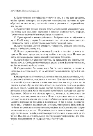 ХОСПИСЫ. Сборник материалов
182
8. Если больной не удерживает мочу и кал, а у вас есть средства,
чтобы купить памперсы для взрослых или взрослые пеленки, то при-
обретите их. А если нет, то сделайте много тряпочек из старого белья
для смены.
9. Используйте только тонкое (пусть старенькое) хлопчатобумаж-
ное белье для больного: застежки и завязки должны быть спереди.
Приготовьте несколько таких рубашек для смены.
10. Проветривайте комнату больного 5–6 раз в день в любую пого-
ду по 15–20 минут, укрыв больного потеплее, если на улице холодно.
Протирайте пыль и делайте влажную уборку каждый день.
11. Если больной любит смотреть телевизор, слушать приемник,
читать – обеспечьте ему это.
12. Всегда спрашивайте, что хочет больной, и делайте то, о чем он
просит. Он знает лучше вас, что ему удобно и что ему надо. Не навязы-
вайте ему свою волю, всегда уважайте желание больного.
13. Если больному становится хуже, не оставляйте его одного, осо-
бенно ночью. Соорудите себе постель рядом с ним. Включите ночник,
чтобы в комнате не было темно.
14. Спрашивайте больного, кого бы он хотел видеть, и зовите к
нему именно этих людей, но не утомляйте его визитами друзей и зна-
комых.
Кожа требует самого пристального внимания, так как больше, чем
у здорового человека, нуждается в чистоте. Лежащего пациента необ-
ходимо обтирать влажным теплым полотенцем с последующим выти-
ранием насухо. Лучше смочить полотенце лосьоном для тела, разбав-
ленным водой. Одной из самых частых проблем у лежачих больных
являются пролежни. Они возникают в результате нарушения кровоо-
бращения. Обычно это область крестца, копчика, позвоночных от-
ростков, лопаток, пяток и ягодиц. Лечить пролежни тяжело и долго,
поэтому надо приложить все силы, чтобы не допустить их появления:
меняйте положение больного в постели до 10 раз в сутки, поворачи-
вайте его. Простыня должна быть натянута, без складок. Швы нижне-
го белья не должны приходиться на участки, наиболее плотно сопри-
касающиеся с кроватью. Не рекомендуется использовать резиновый
круг, так как сам по себе он провоцирует пролежни и замедляет их ле-
чение. Имейте много небольших подушек различной формы, для того
чтобы подкладывать их под различные части тела.
 