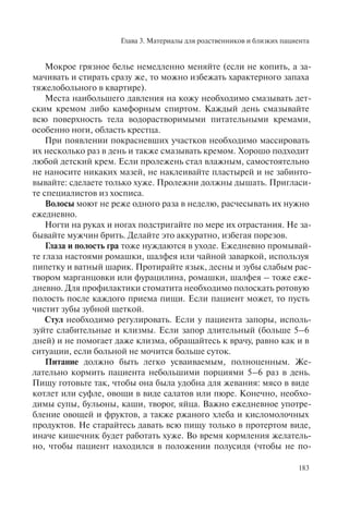 Глава 3. Материалы для родственников и близких пациента
183
Мокрое грязное белье немедленно меняйте (если не копить, а за-
мачивать и стирать сразу же, то можно избежать характерного запаха
тяжелобольного в квартире).
Места наибольшего давления на кожу необходимо смазывать дет-
ским кремом либо камфорным спиртом. Каждый день смазывайте
всю поверхность тела водорастворимыми питательными кремами,
особенно ноги, область крестца.
При появлении покрасневших участков необходимо массировать
их несколько раз в день и также смазывать кремом. Хорошо подходит
любой детский крем. Если пролежень стал влажным, самостоятельно
не наносите никаких мазей, не наклеивайте пластырей и не забинто-
вывайте: сделаете только хуже. Пролежни должны дышать. Пригласи-
те специалистов из хосписа.
Волосы моют не реже одного раза в неделю, расчесывать их нужно
ежедневно.
Ногти на руках и ногах подстригайте по мере их отрастания. Не за-
бывайте мужчин брить. Делайте это аккуратно, избегая порезов.
Глаза и полость гра тоже нуждаются в уходе. Ежедневно промывай-
те глаза настоями ромашки, шалфея или чайной заваркой, используя
пипетку и ватный шарик. Протирайте язык, десны и зубы слабым рас-
твором марганцовки или фурацилина, ромашки, шалфея – тоже еже-
дневно. Для профилактики стоматита необходимо полоскать ротовую
полость после каждого приема пищи. Если пациент может, то пусть
чистит зубы зубной щеткой.
Стул необходимо регулировать. Если у пациента запоры, исполь-
зуйте слабительные и клизмы. Если запор длительный (больше 5–6
дней) и не помогает даже клизма, обращайтесь к врачу, равно как и в
ситуации, если больной не мочится больше суток.
Питание должно быть легко усваиваемым, полноценным. Же-
лательно кормить пациента небольшими порциями 5–6 раз в день.
Пищу готовьте так, чтобы она была удобна для жевания: мясо в виде
котлет или суфле, овощи в виде салатов или пюре. Конечно, необхо-
димы супы, бульоны, каши, творог, яйца. Важно ежедневное употре-
бление овощей и фруктов, а также ржаного хлеба и кисломолочных
продуктов. Не старайтесь давать всю пищу только в протертом виде,
иначе кишечник будет работать хуже. Во время кормления желатель-
но, чтобы пациент находился в положении полусидя (чтобы не по-
 