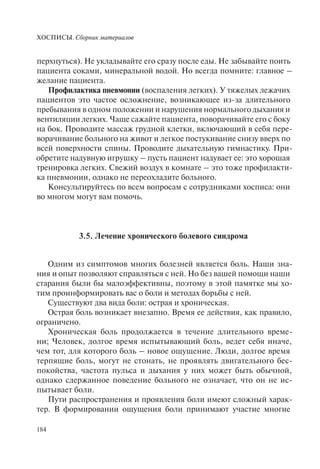 ХОСПИСЫ. Сборник материалов
184
перхнуться). Не укладывайте его сразу после еды. Не забывайте поить
пациента соками, минеральной водой. Но всегда помните: главное –
желание пациента.
Профилактика пневмонии (воспаления легких). У тяжелых лежачих
пациентов это частое осложнение, возникающее из-за длительного
пребывания в одном положении и нарушения нормального дыхания и
вентиляции легких. Чаще сажайте пациента, поворачивайте его с боку
на бок. Проводите массаж грудной клетки, включающий в себя пере-
ворачивание больного на живот и легкое постукивание снизу вверх по
всей поверхности спины. Проводите дыхательную гимнастику. При-
обретите надувную игрушку – пусть пациент надувает ее: это хорошая
тренировка легких. Свежий воздух в комнате – это тоже профилакти-
ка пневмонии, однако не переохладите больного.
Консультируйтесь по всем вопросам с сотрудниками хосписа: они
во многом могут вам помочь.
3.5. Лечение хронического болевого синдрома
Одним из симптомов многих болезней является боль. Наши зна-
ния и опыт позволяют справляться с ней. Но без вашей помощи наши
старания были бы малоэффективны, поэтому в этой памятке мы хо-
тим проинформировать вас о боли и методах борьбы с ней.
Существуют два вида боли: острая и хроническая.
Острая боль возникает внезапно. Время ее действия, как правило,
ограничено.
Хроническая боль продолжается в течение длительного време-
ни; Человек, долгое время испытывающий боль, ведет себя иначе,
чем тот, для которого боль – новое ощущение. Люди, долгое время
терпящие боль, могут не стонать, не проявлять двигательного бес-
покойства, частота пульса и дыхания у них может быть обычной,
однако сдержанное поведение больного не означает, что он не ис-
пытывает боли.
Пути распространения и проявления боли имеют сложный харак-
тер. В формировании ощущения боли принимают участие многие
 
