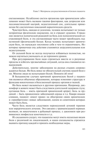 Глава 3. Материалы для родственников и близких пациента
185
составляющие. Ослабление систем организма при хроническом забо-
левании может быть вызвано такими факторами, как депрессия или
пессимистический настрой, недостаточный сон, длительное приме-
нение без достаточных показаний наркотических средств.
Чувствуя боль, ожидая ее усиления, человек испытывает не только
неприятные физические ощущения, но и страдает душевно. Страда-
ние является психической реакцией на боль или психологической со-
ставляющей боли, и эта составляющая часто может преобладать над
истинной (физической) болью. Когда человек испытывает хрониче-
скую боль, он вынужден постоянно себя в чем-то ограничивать. Не-
которые привычные ему действия становятся затруднительными или
недоступными.
От сильной боли не всегда получается избавиться полностью, но
можно научиться уменьшать ее до терпимого уровня.
При регулировании боли надо стремиться ввести ее в разумные
пределы и избегать чрезвычайных ситуаций, когда она становится не-
выносимой.
Действительно, многие заболевания на разных стадиях сопрово-
ждаются болью. Но боль вовсе не обязательный спутник вашей болез-
ни. Многие люди не испытывают болей. Помните об этом!
В большинстве случаев причиной хронических болей у пациен-
тов являются объемные образования, которые изменяют структуру и
функцию вовлеченных в болезненный процесс органов и тканей.
Но боль может вызываться и другими причинами. Например, дис-
комфорт в животе может быть следствием длительной задержки стула;
суставная боль – иметь причиной хронический артрит; боль за гру-
диной – быть проявлением заболеваний сердца и т.д. Говоря иными
словами, пациент «имеет право» на обострение своих хронических
и «приобретение» новых заболеваний, одним из симптомов которых
может быть боль.
Часто боль является следствием перенесенной лучевой терапии
или хирургического лечения. Это связано с травматизацией нервных
волокон, их вовлечением в рубцовый процесс, с давлением при раз-
вившемся лимфостазе конечности и т.д.
Из сказанного следует, что пациенты могут иметь несколько видов
боли с различной их локализацией, и наши специалисты стремятся
выявить причину каждой и принять необходимые меры.
 