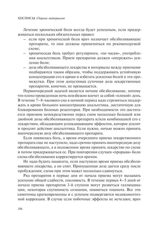 ХОСПИСЫ. Сборник материалов
186
Лечение хронической боли всегда будет успешным, если придер-
живаться нескольких обязательных правил:
– если при хронической боли врач назначает обезболивающие
препараты, то они должны применяться по рекомендуемой
схеме;
– хроническая боль требует регулярного, «по часам», употребле-
ния анальгетиков. Прием препаратов должен «опережать» уси-
ление боли;
– доза обезболивающего лекарства и интервалы между приемами
подбираются таким образом, чтобы поддерживать устойчивую
концентрацию его в крови и избегать усиления болей в эти про-
межутки. При этом допустимая суточная доза лекарственных
препаратов, конечно, не превышается.
Первоочередной задачей является ночное обезболивание, потому
что плохо проведенная ночь неизбежно влечет за собой «плохой» день.
В течение 7–8-часового сна в ночной период надо стремиться поддер-
жать в крови больного концентрацию анальгетика, достаточную для
блокирования болевых рецепторов. При необходимости это достига-
ется приемом непосредственно перед сном несколько большей или
двойной дозы обезболивающего препарата и/или комбинацией его с
лекарством, обладающим успокаивающим эффектом, которое усилит
и продлит действие анальгетика. Если нужно, ночью можно принять
внеочередную дозу обезболивающего препарата.
Если появилась боль, а время очередного приема лекарственного
препарата еще не наступило, надо срочно принять внеочередную дозу
обезболивающего, а в положенное время принять лекарство по схеме
и потом придерживаться ее. При повторении случаев «прорыва» боли
схема обезболивания корректируется врачом.
Не надо будить пациента, если наступило время приема обезболи-
вающего лекарства, а он спит. Пропущенная доза дается сразу после
пробуждения; схема при этом может несколько сдвинуться.
Ряд препаратов в первые дни от начала приема могут вызывать
усиление общей слабости, сонливость. В течение первых 4–5 дней от
начала приема препаратов 3-й ступени могут развиться галлюцина-
ции, некоторая спутанность сознания, появиться тошнота. Все эти
симптомы кратковременны и с успехом подвергаются медикаментоз-
ной коррекции. В случае если побочные эффекты не исчезают, врач
 