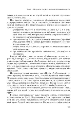 Глава 3. Материалы для родственников и близких пациента
187
может заменить анальгетик на другой из той же группы, пересчитав
эквивалентную дозу.
При приеме некоторых препаратов обезболивания появляются
или усугубляются запоры. Это, к сожалению, не является кратковре-
менной проблемой. Для предотвращения и лечения запоров рекомен-
дуется следующее:
– употреблять жидкость в количестве не менее 1,5–2 л в день,
предпочтительно минеральную воду, чай, соки, последние луч-
ше в виде нектаров. Употребление кофе и спиртных напитков
по возможности следует сократить;
– принимать пищу, богатую растительными волокнами (зерновой
хлеб, сырые и вареные овощи, фрукты (из последних особенно
хорош чернослив);
– двигаться как можно больше, стараться по возможности выхо-
дить на прогулки;
– при необходимости принимать слабительные, рекомендован-
ные врачом.
Выводы об эффективности схемы обезболивания делаются не
раньше, чем через 1–2 суток от начала ее применения. Для облегче-
ния анализа эффективности обезболивания пациенту или вам жела-
тельно регулярно вести дневниковые записи по схеме, где необходимо
отмечать дату и время приема препарата, эффективность принятого
средства. Такие записи помогают проводить коррекцию схемы обе-
зболивания.
Иногда наши пациенты говорят нам: «Прием обезболивающих не
лечит причину, вызывающую боль, а только приносит облегчение».
Это так, но это не вся правда. Если боль захватывает всю территорию
жизни, мешая есть и спать, думать и действовать, то организм лиша-
ется сил для собственной борьбы с болезнью. Точнее говоря, мы мо-
жем лишить его этой возможности, пренебрегая обезболиванием.
Адекватная схема обезболивания достигается применением аналь-
гетика той или иной группы или комбинацией препаратов разных
групп.
Во время визитов наш врач задает пациенту вопросы относительно
испытываемых им болей. Интенсивность боли определяет сам боль-
ной, а не кто-либо из окружающих, потому что каждый человек имеет
свой порог болевой чувствительности. Очень важно, чтобы пациент
 