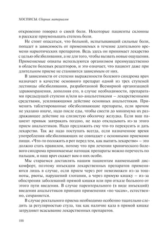 ХОСПИСЫ. Сборник материалов
188
откровенно говорил о своей боли. Некоторые пациенты склонны
в рассказе приуменьшать степень боли.
Не стоит опасаться, что больной, испытывающий сильные боли,
попадет в зависимость от применяемых в течение длительного вре-
мени наркотических препаратов. Ведь здесь он принимает лекарство
с целью обезболивания, а не для того, чтобы вызвать новые ощущения.
Применяемые опиаты используются организмом преимущественно
в области болевых рецепторов, и это означает, что пациент даже при
длительном приеме не становится зависимым от них.
В зависимости от степени выраженности болевого синдрома врач
назначает в качестве основного препарат одной из трех ступеней
лестницы обезболивания, разработанной Всемирной организацией
здравоохранения, дополняя его, в случае необходимости, препарата-
ми предыдущей ступени и/или ко-анальгетиками – лекарственными
средствами, усиливающими действие основных анальгетиков. При-
менять таблетированные обезболивающие препараты, если врачом
не указано иначе, надо после еды, чтобы свести до минимума их раз-
дражающее действие на слизистую оболочку желудка. Если ваш па-
циент привык завтракать поздно, не надо откладывать из-за этого
прием анальгетиков. Надо предложить ему что-то перекусить и дать
лекарство. Так же надо поступать всегда, если назначенное время
употребления обезболивающих не совпадает с основными приемами
пищи. «Что-то положить в рот перед тем, как выпить лекарство» – это
должно стать правилом, потому что при лечении хронического боле-
вого синдрома принимаемые натощак препараты можно перечесть по
пальцам, и наш врач скажет вам о них особо.
Мы стараемся доставлять нашим пациентам наименьший дис-
комфорт, поэтому инъекции лекарственных препаратов применя-
ются лишь в случае, если прием через рот невозможен из-за тош-
ноты, рвоты, нарушений глотания, а через прямую кишку – из-за
обострения заболеваний прямой кишки или при отказе больного от
этого пути введения. В случае парентерального (в виде инъекций)
введения анальгетиков принцип применения «по часам», естествен-
но, сохраняется.
В случае ректального приема необходимо особенно тщательно сле-
дить за регулярностью стула, так как наличие кала в прямой кишке
затрудняет всасывание лекарственных препаратов.
 