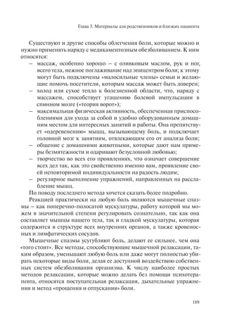 Глава 3. Материалы для родственников и близких пациента
189
Существуют и другие способы облегчения боли, которые можно и
нужно применять наряду с медикаментозным обезболиванием. К ним
относятся:
– массаж, особенно хорошо – с оливковым маслом, рук и ног,
всего тела, нежное поглаживание над эпицентром боли; к этому
могут быть подключены «малосильные члены» семьи и желаю-
щие помочь посетители, которым массаж может быть доверен;
– холод или сухое тепло к болезненной области, что, наряду с
массажем, способствует угашению болевой импульсации в
спинном мозге («теория ворот»);
– максимальная физическая активность, обеспеченная приспосо-
блениями для ухода за собой и удобно оборудованным домаш-
ним местом для интересных занятий и работы. Она препятству-
ет «одеревенению» мышц, вызывающему боль, и подключает
головной мозг к занятиям, отвлекающим его от анализа боли;
– общение с домашними животными, которые дают нам приме-
ры безмятежности и одаривают безусловной любовью;
– творчество во всех его проявлениях, что означает совершение
всех дел так, как это свойственно именно вам, проявление сво-
ей неповторимой индивидуальности на радость людям;
– регулярное выполнение упражнений, направленных на рассла-
бление мышц.
По поводу последнего метода хочется сказать более подробно.
Реакцией практически на любую боль являются мышечные спаз-
мы – как поперечно-полосатой мускулатуры, работу которой мы мо-
жем в значительной степени регулировать сознательно, так как она
составляет мышцы нашего тела, так и гладкой мускулатуры, которая
содержится в структуре всех внутренних органов, а также кровенос-
ных и лимфатических сосудов.
Мышечные спазмы усугубляют боль, делают ее сильнее, чем она
«того стоит». Все методы, способствующие мышечной релаксации, та-
ким образом, уменьшают любую боль или даже могут полностью уби-
рать некоторые виды боли, делая ее доступной воздействию собствен-
ных систем обезболивания организма. К числу наиболее простых
методов релаксации, которые можно делать без помощи психотера-
певта, относятся поступательная релаксация, дыхательные упражне-
ния и метод «прощения и отпускания» боли.
 