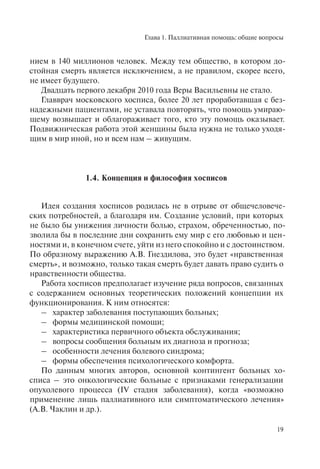 Глава 1. Паллиативная помощь: общие вопросы
19
нием в 140 миллионов человек. Между тем общество, в котором до-
стойная смерть является исключением, а не правилом, скорее всего,
не имеет будущего.
Двадцать первого декабря 2010 года Веры Васильевны не стало.
Главврач московского хосписа, более 20 лет проработавшая с без-
надежными пациентами, не уставала повторять, что помощь умираю-
щему возвышает и облагораживает того, кто эту помощь оказывает.
Подвижническая работа этой женщины была нужна не только уходя-
щим в мир иной, но и всем нам – живущим.
1.4. Концепция и философия хосписов
Идея создания хосписов родилась не в отрыве от общечеловече-
ских потребностей, а благодаря им. Создание условий, при которых
не было бы унижения личности болью, страхом, обреченностью, по-
зволила бы в последние дни сохранить ему мир с его любовью и цен-
ностями и, в конечном счете, уйти из него спокойно и с достоинством.
По образному выражению А.В. Гнездилова, это будет «нравственная
смерть», и возможно, только такая смерть будет давать право судить о
нравственности общества.
Работа хосписов предполагает изучение ряда вопросов, связанных
с содержанием основных теоретических положений концепции их
функционирования. К ним относятся:
– характер заболевания поступающих больных;
– формы медицинской помощи;
– характеристика первичного объекта обслуживания;
– вопросы сообщения больным их диагноза и прогноза;
– особенности лечения болевого синдрома;
– формы обеспечения психологического комфорта.
По данным многих авторов, основной контингент больных хо-
списа – это онкологические больные с признаками генерализации
опухолевого процесса (IV стадия заболевания), когда «возможно
применение лишь паллиативного или симптоматического лечения»
(А.В. Чаклин и др.).
 