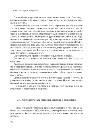 ХОСПИСЫ. Сборник материалов
192
Попытайтесь устранить запахи, доносящиеся из кухни. Они могут
спровоцировать у больного тошноту или создать у него ложное ощу-
щение сытости.
Тошноту можно снимать настоем мяты перечной: две чайные лож-
ки сухой мяты заварите одним стаканом кипятка (можно в термосе);
давать пить горячим, теплым или холодным (по желанию пациента) с
медом и лимонным соком. Используйте для снятия тошноты (по же-
ланию больного) соки, растворимые фруктовые чаи (лимонный, брус-
ничный, малиновый), различные растворимые травяные чаи, морсы и
кисели из клюквы, брусники, облепихи, черной смородины. Делайте
настой шиповника (две столовые ложки размолотого шиповника на
пол-литра кипятка, настоять в термосе ночь, пить процеженным с ме-
дом и лимонным соком). Теплые и прохладные напитки можно давать
пить больному через соломинку.
Сервируйте еду в приятной обстановке, красивой посуде.
Давайте только маленькие порции еды, одно или два блюда за
один раз.
Холодная, прохладная, нежирная, легкая и мягкая пища является
наиболее подходящей. В питье можно добавлять различные порошко-
образные белковые и витаминные добавки. Насильно не заставляйте
больного ни пить, ни есть, только смачивайте губы в случае отказа от
еды и питья.
Спрашивайте у больного, что бы ему хотелось попить и поесть, и
уважайте его выбор (в том числе и отказ от еды). При отказе от еды
больной может чувствовать себя лучше.
Поговорите с врачом или медицинской сестрой хосписа по инте-
ресующим и тревожащим вопросам.
3.7. Психологическое состояние пациента и релаксация
Психологическое состояние человека, узнавшего о том, что он за-
болел онкологическим заболеванием, характеризуется высоким уров-
нем тревоги. Когда диагноз скрывают, состояние может доходить до
невроза.
 