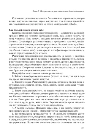 Глава 3. Материалы для родственников и близких пациента
193
Состояние тревоги описывается больным как нервозность, напря-
жение, ощущение паники, страх, ощущение, что должно произойти
что-то опасное, ощущение типа «я теряю контроль над собой».
Как больной может помочь себе
Контролирование состояния тревожности – достаточно сложный
процесс. Именно поэтому необходимо знать, как можно помочь та-
кому человеку. Как помочь овладеть техникой релаксации (рассла-
бления). Существуют различные методы программы для того, чтобы
справиться с высоким уровнем тревожности. Каждый день в удобное
для вас время (только не рекомендуется заниматься релаксацией по-
сле обеда в течение часа), заняв кресло и комфортно расположившись,
можно слушать спокойную музыку.
Различные релаксационные программы есть на аудио- и видеоно-
сителях (попросите своих близких и знакомых приобрести). Легкие
физические упражнения также помогут снизить уровень тревожности.
Релаксацией (расслаблением) надо заниматься только в спокойной
обстановке. Попросите своих близких не беспокоить вас, и не лиш-
ним будет на это время отключить телефоны.
Попробуйте использовать данное упражнение:
1. Займите комфортное положение (только не лежа, так как в пер-
вое время вы можете просто заснуть).
2. Закройте глаза. Расслабляйте мышцы, начиная с мышц лица и
опускаясь вниз (плечи, грудь, руки, живот, ноги), добиваясь чувств
тепла и тяжести.
3. Затем сконцентрируйтесь на вашей голове и позвольте вашему
мозгу расслабиться. «Я позволяю напряжению вытекать из моей голо-
вы. Я позволяю теплым ощущениям расслабить мышцы моего черепа
и лица». Повторите эти шаги последовательно через различные части
тела: плечи, грудь, руки, живот, ноги. Через некоторое время вы долж-
ны почувствовать, что вы достаточно расслаблены.
4. А теперь дыхание. Вдыхаем через нос, а на выдохе беззвучно
произнесите слово «покой». Повторяйте это с каждым выдохом.
5. Все упражнение продолжается 10–15 минут. Не прерывая состо-
яния расслабленности, осторожно откройте глаза, чтобы привыкнуть
к свету, посидев спокойно, спросите себя, насколько у вас получилось
это упражнение. Возможно, всплывет какая-то тревожная мысль или
 