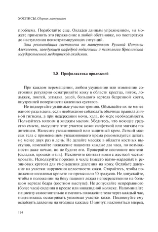ХОСПИСЫ. Сборник материалов
194
проблема. Поработайте еще. Овладев данным упражнением, вы мо-
жете применить это упражнение в любой обстановке, но постараться
до наступления психотравмирующих ситуаций.
Эта рекомендация составлена по материалам Русиной Натальи
Алексеевны, заведующей кафедрой педагогики и психологии Ярославской
государственной медицинской академии.
3.8. Профилактика пролежней
При каждом перемещении, любом ухудшении или изменении со-
стояния регулярно осматривайте кожу в области крестца, пяток, ло-
дыжек, локтей, затылка, ушей, большого вертела бедренной кости,
внутренней поверхности коленных суставов.
Не подвергайте уязвимые участки трению. Обмывайте их не менее
одного раза в день, если необходимо соблюдать обычные правила лич-
ной гигиены, а при недержании мочи, кала, по мере необходимости.
Пользуйтесь мягким и жидким мылом. Убедитесь, что моющее сред-
ство смыто, высушите этот участок кожи салфеткой или мягким по-
лотенцем. Нанесите увлажняющий или защитный крем. Легкий мас-
саж тела с применением увлажняющего крема рекомендуется делать
не менее двух раз в день. Не делайте массаж в области костных вы-
ступов, изменяйте положение пациента каждые два часа, по возмож-
ности даже ночью, но не будите его. Проверяйте состояние постели
(складки, крошки и т.п.). Исключите контакт кожи с жесткой частью
кровати. Используйте поролон в чехле (вместо ватно-марлевых и ре-
зиновых кругов) для уменьшения давления на кожу. Ослабьте давле-
ние на участки нарушения целостности кожи. Старайтесь, чтобы по-
ложение изголовья кровати не превышало 30 градусов. Не допускайте,
чтобы в положении на боку пациент лежал непосредственно на боль-
шом вертеле бедра (костном выступе). Не допускайте непрерывного
(более часа) сидения в кресле или инвалидной коляске. Напоминайте
пациенту самостоятельно изменять положение тела через каждый час,
подтягиваясь осматривать уязвимые участки кожи. Посоветуйте ему
ослаблять давление на ягодицы каждые 15 минут: наклоняться вперед,
 